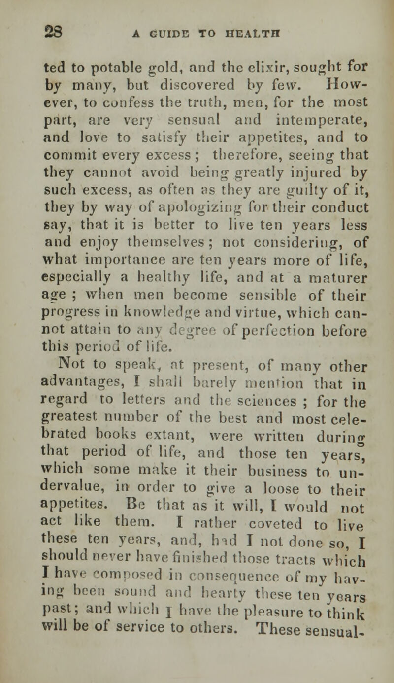 ted to potable gold, and the elixir, sought for by many, but discovered by few. How- ever, to confess the truth, men, for the most part, are very sensual and intemperate, and love to satisfy their appetites, and to commit every excess ; therefore, seeing that they cannot avoid being greatly injured by such excess, as often as they are guilty of it, they by way of apologizing for their conduct gay, that it is better to live ten years less and enjoy themselves; not considering, of what importance are ten years more of life, especially a healthy life, and at a mature! age ; when men become sensible of their progress in knowledge and virtue, which can- not attain to anj degree of perfection before this period of life. Not to speak, at present, of many other advantages, I shall barely mention that in regard to letters and the sciences ; for the greatest number of the best and most cele- brated books extant, were written during that period of life, and those ten years which some make it their business to un- dervalue, in order to give a loose to their appetites. Be that as it will, I would not act like them. I rather coveted to live these ten years, and, hid I not done so, I should never have finished those tracts which I have composed in consequence of my hav- ing been sound and hearty these ten vears past; and which j have the pleasure to think will be of service to others. These sensual-