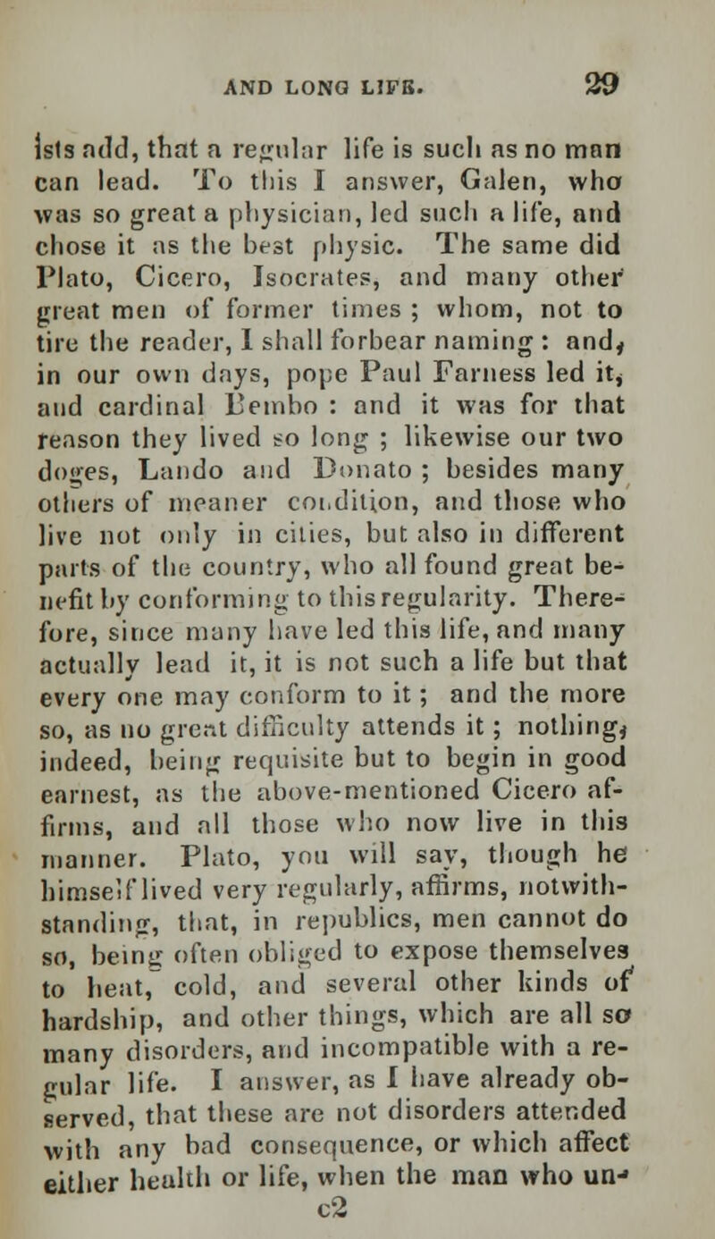 jsts add, that a regular life is such as no man can lead. To this I answer, Galen, who was so great a physician, led such a life, and chose it as the best physic. The same did Plato, Cicero, Isocrates, and many other great men of former times ; whom, not to tire the reader, I shall forbear naming : and* in our own days, pope Paul Farness led it* and cardinal Pembo : and it was for that reason they lived so long ; likewise our two doges, Lando and Donato ; besides many others of meaner coi.dition, and those who live not only in cities, but also in different parts of the country, who all found great be- nefit by conforming to this regularity. There- fore, since many have led this life, and many actually lead it, it is not such a life but that every one may conform to it; and the more so, as no grent difficulty attends it; nothing* indeed, being requisite but to begin in good earnest, as the above-mentioned Cicero af- firms, and all those who now live in this manner. Plato, you will say, though he himself lived very regularly, affirms, notwith- standing, that, in republics, men cannot do so, being often obliged to expose themselves to heat, cold, and several other kinds of* hardship, and other things, which are all so many disorders, and incompatible with a re- gular life. I answer, as I have already ob- served, that these are not disorders attended with any bad consequence, or which affect either health or life, when the man who un-» c2