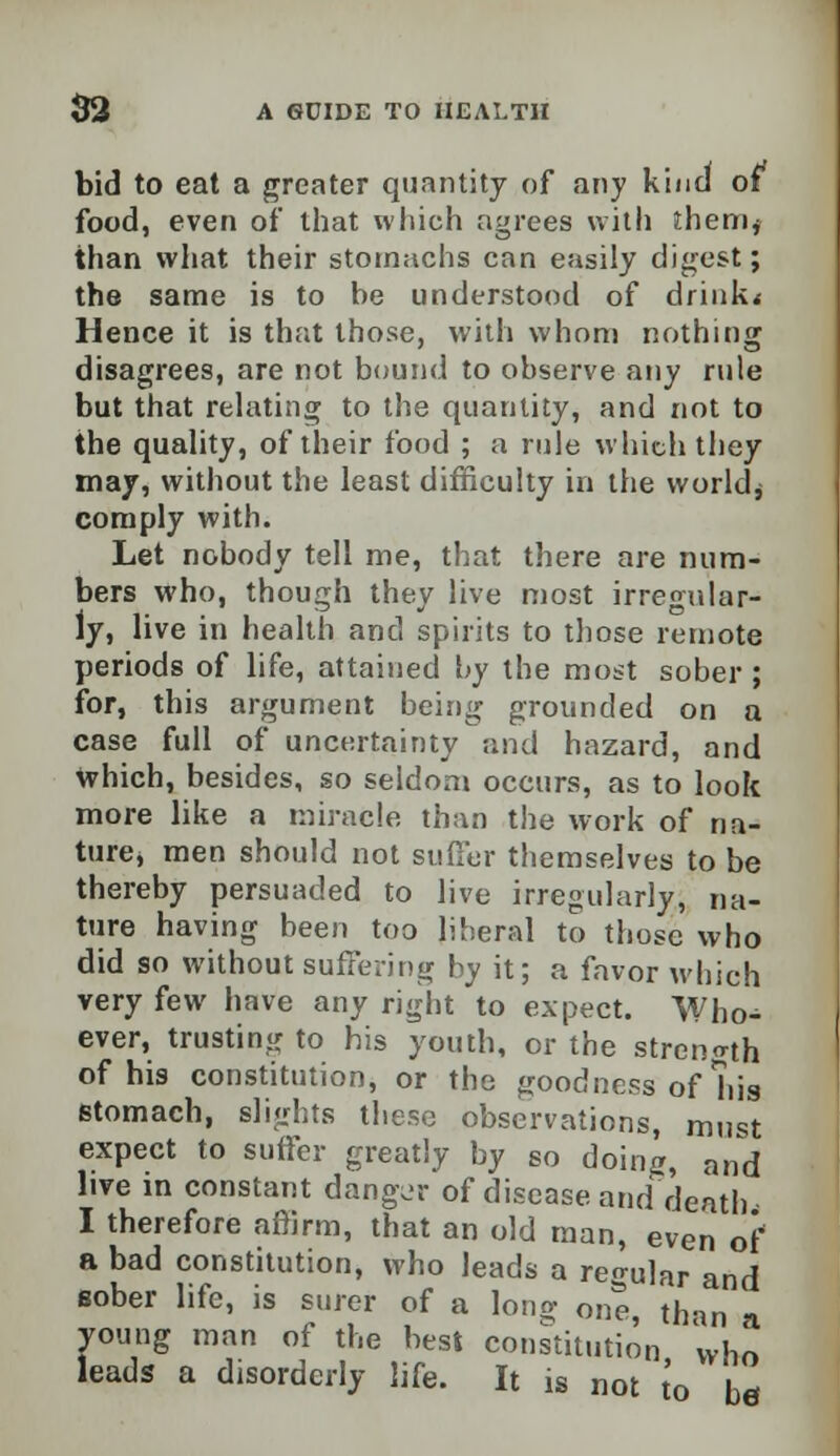 bid to eat a greater quantity of any kind of food, even of that which agrees with ihem* than what their stomachs can easily digest; the same is to be understood of drink* Hence it is that those, with whom nothing- disagrees, are not bound to observe any rule but that relating to the quantity, and not to the quality, of their food ; a rule which they may, without the least difficulty in the worlds comply with. Let nobody tell me, that there are num- bers who, though they live most irregular- ly, live in health and spirits to those remote periods of life, attained by the most sober; for, this argument being grounded on a case full of uncertainty and hazard, and which, besides, so seldom occurs, as to look more like a miracle than the work of na- ture* men should not suffer themselves to be thereby persuaded to live irregularly, na- ture having been too liberal to those who did so without suffering by it; a favor which very few have any right to expect. Who- ever, trusting to his youth, or the strength of his constitution, or the goodness of his stomach, slights these observations, must expect to suffer greatly by so doing, and live in constant danger of disease and death I therefore affirm, that an old man, even of a bad constitution, who leads a regular and sober life, is surer of a long one than a young man of the best constitution who leads a disorderly life. It is not to be