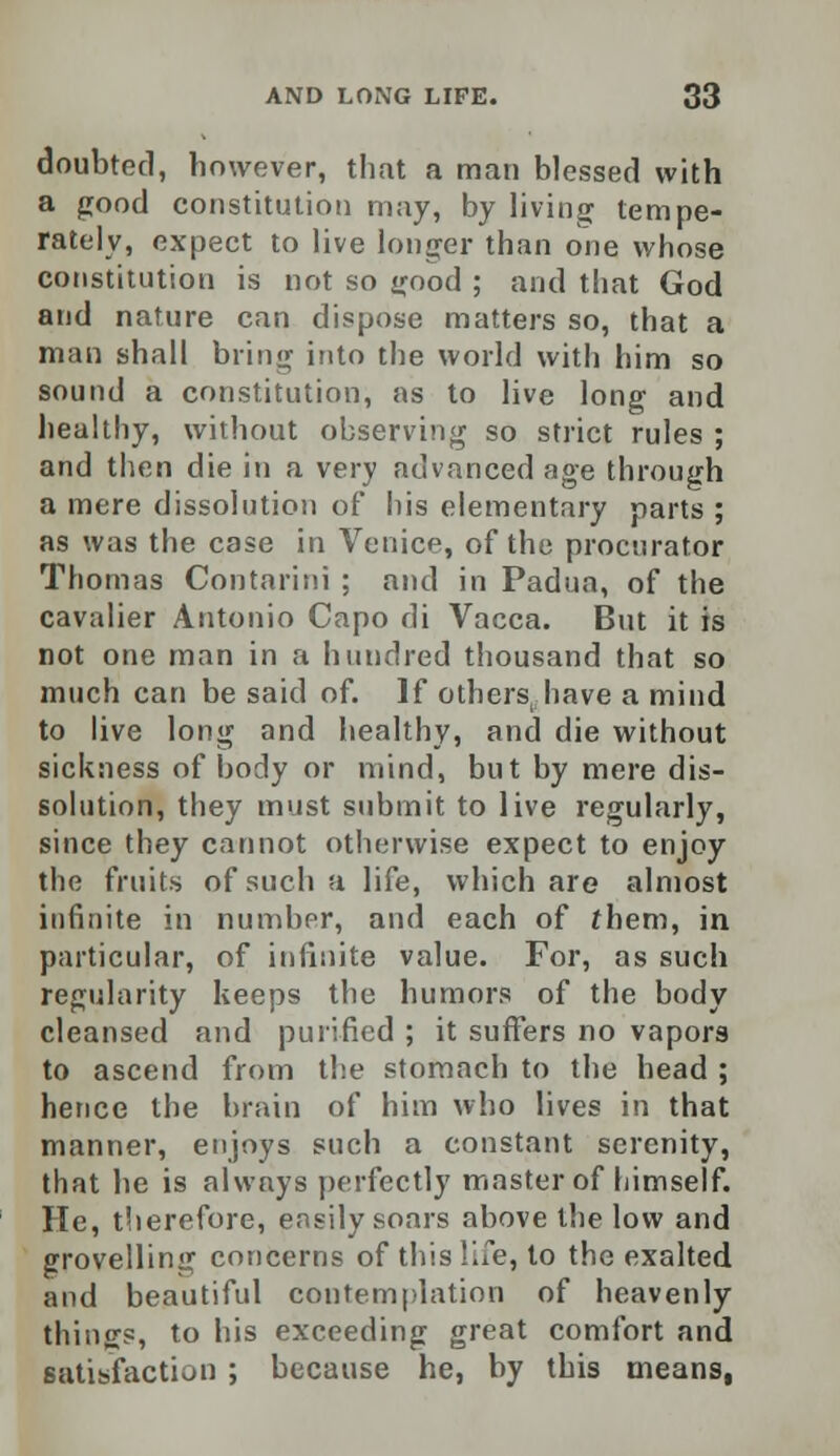 doubted, however, that a man blessed with a good constitution may, by living tempe- rately, expect to live longer than one whose constitution is not so good ; and that God and nature can dispose matters so, that a man shall bring into the world with him so sound a constitution, as to live long and healthy, without observing so strict rules ; and then die in a very advanced age through a mere dissolution of his elementary parts ; as was the case in Venice, of the procurator Thomas Contarini ; and in Padua, of the cavalier Antonio Capo di Vacca. But it is not one man in a hundred thousand that so much can be said of. If others, have a mind to live long and healthy, and die without sickness of body or mind, but by mere dis- solution, they must submit to live regularly, since they cannot otherwise expect to enjoy the fruits of such a life, which are almost infinite in number, and each of them, in particular, of infinite value. For, as such regularity keeps the humors of the body cleansed and purified ; it suffers no vapors to ascend from the stomach to the head ; hence the brain of him who lives in that manner, enjoys such a constant serenity, that he is always perfectly master of himself. He, therefore, easily soars above the low and grovelling concerns of this life, to the exalted and beautiful contemplation of heavenly things, to his exceeding great comfort and satisfaction ; because he, by this means,