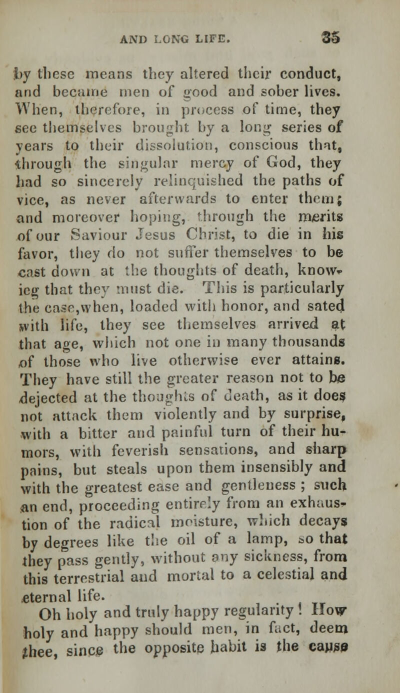 by these means they altered their conduct, and became men of good and sober lives. When, therefore, in process of time, they see themselves brought by a long series of years to their dissolution, conscious that, through the singular mercy of God, they had so sincerely relinquished the paths of vice, as never afterwards to enter them; and moreover hoping, through the merits of our Saviour Jesus Christ, to die in his favor, they do not suffer themselves to be cast down at the thoughts of death, know* icg that they must die. This is particularly the case,when, loaded with honor, and sated with life, they see themselves arrived at that age, which not one in many thousands of those who live otherwise ever attains. They have still the greater reason not to be dejected at the thoughts of death, as it does not attack them violently and by surprise, with a bitter and painful turn of their hu- mors, with feverish sensations, and sharp pains, but steals upon them insensibly and with the greatest ease and gentleness ; such an end, proceeding entirrly from an exhaus- tion of the radical moisture, which decays by degrees like the oil of a lamp, so that they pass gently, without any sickness, from this terrestrial aud mortal to a celestial and .eternal life. Oh holy and truly happy regularity ! How holy and happy should men, in fact, deem thee, since the opposite habit is the cause