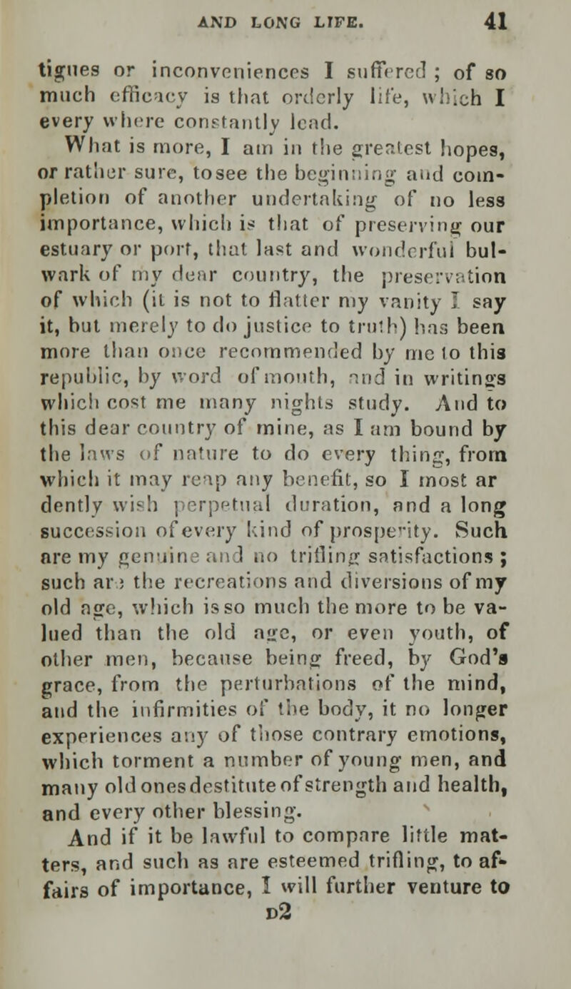 tigues or inconveniences I suffered ; of so much efficacy is that orderly life, which I every where constantly lead. What is more, I am in the greatest hopes, or rather sure, tosee the beginning and com- pletion of another undertaking of no less importance, which is that of preserving our estuary or port, that last and wonderful bul- wark of my dear country, the preservation of which (it is not to flatter my vanity I say it, but merely to do justice to truth) has been more than once recommended by me lo this republic, by word of month, ind in writings which cost me many nights study. And to this dear country of mine, as I am bound by the laws of nature to do every thing, from which it may reap any benefit, so I most ar dently wish perpetual duration, and a long succession of every kind of prosperity. Such are my genuine and no trifling satisfactions ; such ar.5 the recreations and diversions of my old age, which is so much the more to be va- lued than the old age, or even youth, of other men, because being freed, by God's grace, from the perturbations of the mind, and the infirmities of the body, it no longer experiences any of those contrary emotions, which torment a number of young men, and many old ones destitute of strength and health, and every other blessing. And if it be lawful to compare little mat- ters, and such as are esteemed trifling, to af* fairs of importance, 1 will further venture to d2