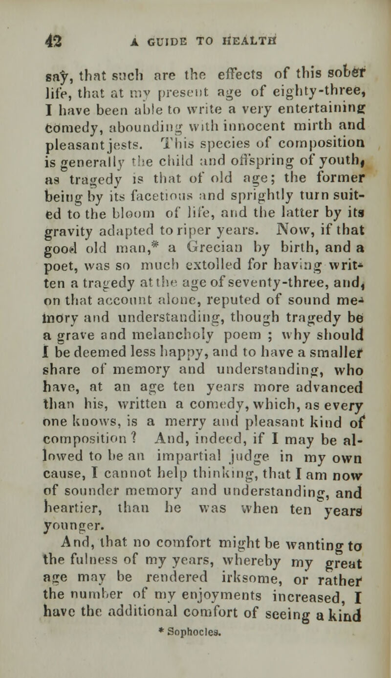 say, that such are the effects of this sober life, that at my present, age of eighty-three, I have been able to write a very entertaining Comedy, abounding with innocent mirth and pleasant jest?. This species of composition is generally the child and offspring of youth, as tragedy is that of old age; the former being by its facetious and sprightly turn suit- ed to the bloom of life, and the latter by its gravity adapted to riper years. Now, if that good old man,* a Grecian by birth, and a poet, was so much extolled for having writ* ten a tragedy at the age of seventy-three, and4 on that account alone, reputed of sound mej lnory and understanding, though tragedy be a grave and melancholy poem ; why should I be deemed less happy, and to have a smaller share of memory and understanding, who have, at an age ten years more advanced than his, written a comedy, which, as every one knows, is a merry and pleasant kind of composition 1 And, indeed, if I may be al- lowed to be an impartial judge in my own cause, I cannot help thinking, that I am now of sounder memory and understanding, and heartier, than he was when ten years younger. And, that no comfort might be wanting to the fulness of my years, whereby my great age may be rendered irksome, or rather the number of my enjoyments increased, I have the additional comfort of seeing a kind * Sophocles.