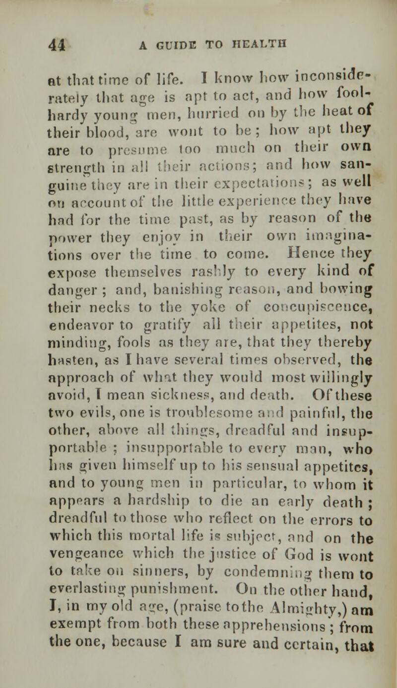 at that time of life. I know how inconside- rately that age is apt to act, and how fool- hardy young men, hurried on by the heat of their blood, are wont to he ; how apt they are to presume loo much on their own strength in all their actions; and how san- guine they are in their expectation*; as well on account of the little experience they have had for the time past, as by reason of the power they enjoy in their own imagina- tions over the time to come. Hence they expose themselves rashly to every kind of danger ; and, banishing reason, and bowing their necks to the yoke of concupiscence, endeavor to gratify all their appetites, not minding, fools as they are, that they thereby hasten, as I have several times observed, the approach of what they would most willingly avoid, T mean sickness, and death. Of these two evils, one is troublesome and painful, the other, above all things, dreadful and insup- portable ; insupportable to every man, who hns (jiven himself up to his sensual appetites, and to young men in particular, to whom it appears a hardship to die an early death ; dreadful to those who reflect on the errors to which this mortal life is subject, and on the vengeance which the justice of God is wont lo take on sinners, by condemning them to everlasting punishment. On the other hand, I, in my old age, (praise tothe Almighty,) am exempt from both these apprehensions'; from the one, because I am sure and certain, that