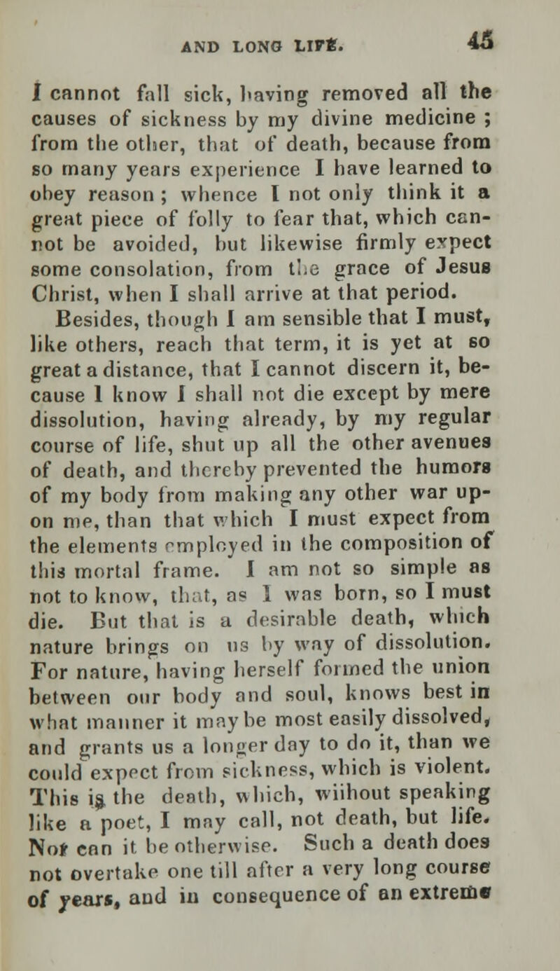 I cannot fall sick, having removed all the causes of sickness by my divine medicine ; from the other, that of death, because from so many years experience I have learned to obey reason ; whence I not only think it a great piece of folly to fear that, which can- not be avoided, but likewise firmly expect some consolation, from the grace of Jesus Christ, when I shall arrive at that period. Besides, though I am sensible that I must, like others, reach that term, it is yet at 60 great a distance, that I cannot discern it, be- cause 1 know I shall not die except by mere dissolution, having already, by my regular course of life, shut up all the other avenues of death, and thereby prevented the humors of my body from making any other war up- on me, than that which I must expect from the elements employed in the composition of this mortal frame. I am not so simple as not to know, that, as I was bom, so I must die. But that is a desirable death, which nature brings on us by way of dissolution. For nature, having herself formed the union between our body and soul, knows best in what manner it maybe most easily dissolved, and grants us a longer day to do it, than we could expect from sickness, which is violent. This is, the death, which, wiihout speaking like a poet, I may call, not death, but life. Nor con it be otherwise. Such a death does not overtake one till after a very long course of years, and in consequence of an extreme