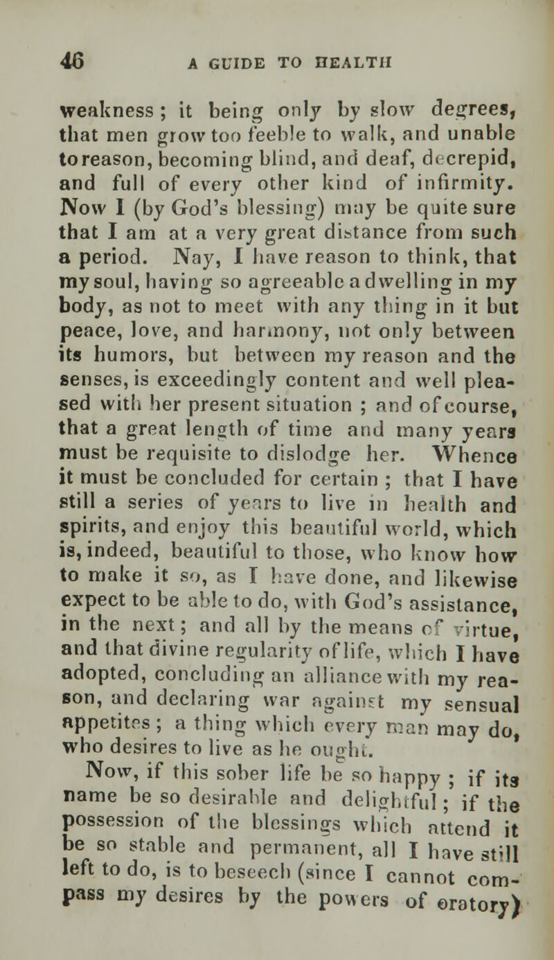 weakness ; it being only by slow degrees, that men grow too feeble to walk, and unable to reason, becoming blind, and deaf, aVcrepid, and full of every other kind of infirmity. Now I (by God's blessing) may be quite sure that I am at a very great distance from such a period. Nay, I have reason to think, that my soul, having so agreeable a dwelling in my body, as not to meet with any thing in it but peace, love, and harmony, not only between its humors, but between my reason and the senses, is exceedingly content and well plea- sed with her present situation ; and of course, that a great length of time and many years must be requisite to dislodge her. Whence it must be concluded for certain ; that I have still a series of years to live in health and spirits, and enjoy this beautiful world, which is, indeed, beautiful to those, who know how to make it so, as I have done, and likewise expect to be able to do, with God's assistance, in the next; and all by the means of virtue and that divine regularity of life, which I have adopted, concluding an alliance with my rea- son, and declaring war against my sensual appetites ; a thing which every roan may do who desires to live as he ought. Now, if this sober life be so happy ; if jts name be so desirable and delightful; if the possession of the blessings which attend it be so stable and permanent, all I have still left to do, is to beseech (since I cannot com- pass my desires by the powers of oratory)