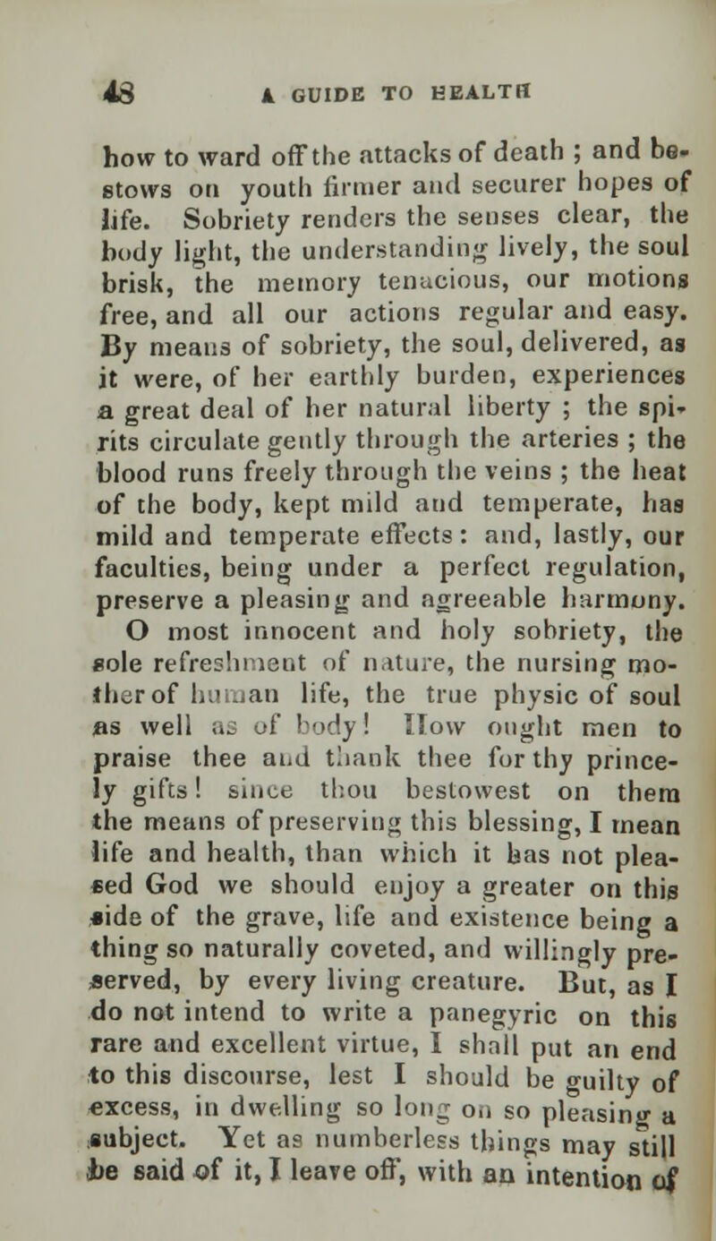 how to ward off the attacks of death ; and be- etows on youth firmer and securer hopes of life. Sobriety renders the senses clear, the body light, the understanding lively, the soul brisk, the memory tenacious, our motions free, and all our actions regular and easy. By means of sobriety, the soul, delivered, as it were, of her earthly burden, experiences a great deal of her natural liberty ; the spi- rits circulate gently through the arteries ; the blood runs freely through the veins ; the heat of the body, kept mild and temperate, has mild and temperate effects : and, lastly, our faculties, being under a perfect regulation, preserve a pleasing and agreeable harmony. O most innocent and holy sobriety, the sole refreshment of nature, the nursing mo- ther of human life, the true physic of soul as well as of body! How ought men to praise thee and tliank thee for thy prince- ly gifts! since thou bestowest on them the means of preserving this blessing, I mean life and health, than which it has not plea- sed God we should enjoy a greater on this side of the grave, life and existence being a thing so naturally coveted, and willingly pre- served, by every living creature. But, as I do not intend to write a panegyric on this rare and excellent virtue, I shall put an end to this discourse, lest I should be o-uilty of excess, in dwelling so long on so pleasing a subject. Yet as numberless things may still he said of it, I leave off, with an intention of