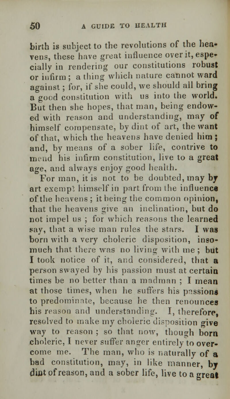 birth is subject to the revolutions of the hea- vens, these have great influence over it, espe- cially in rendering our constitutions robust or infirm; a thing which nature cannot ward against; for, if she could, we should all bring a good constitution with us into the world. But then she hopes, that man, being endow- ed with reason and understanding, may of himself compensate, by dint of art, the want of that, which the heavens have denied him ; and, by means of a sober life, contrive to mend his infirm constitution, live to a great age, and always enjoy good health. For man, it is not to be doubted, may by art exempt himself in part from the influence of the heavens; it being the common opinion, that the heavens give an inclination, but do not impel us ; for which reasons the learned say, that a wise man rules the stars. I was born with a very choleric disposition, inso- much that there was no living with me ; but I took notice of it, and considered, that a person swayed by his passion must at certain times be no better than a madman ; I mean at those times, when he suffers his passions to predominate, because he then renounces his reason and understanding. I, therefore, resolved to make my choleric disposition give way to reason ; so that now, though born choleric, I never suffer ansrer entirely to over- come me. The man, who is naturally of a bad constitution, may, in like manner, by dint of reason, and a sober life, live to a great