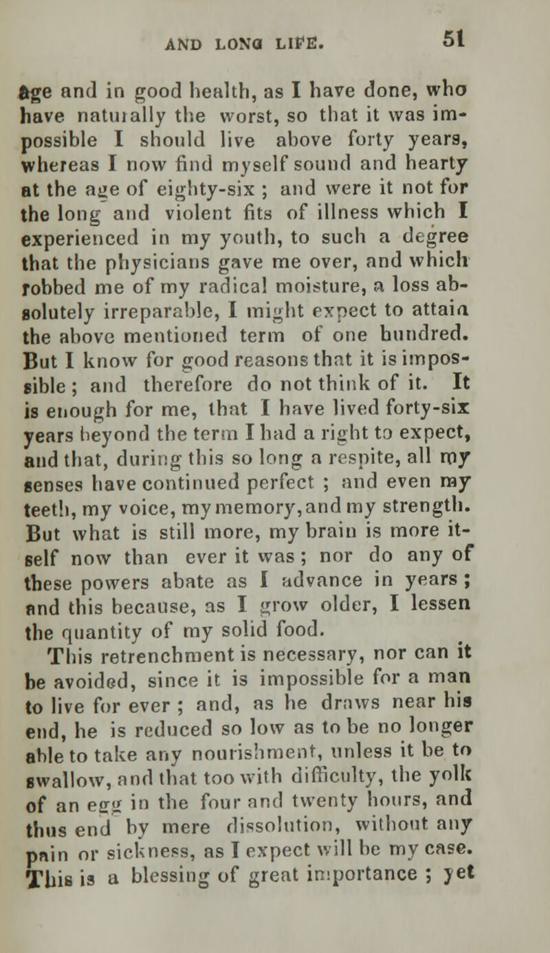 age and in good health, as I have done, who have natiually the worst, so that it was im- possible I should live above forty years, whereas I now find myself sound and hearty at the ajje of eighty-six ; and were it not for the long and violent fits of illness which I experienced in my youth, to such a degree that the physicians gave me over, and which robbed me of my radical moisture, a loss ab- solutely irreparable, I might expect to attaia the above mentioned term of one hundred. But I know for good reasons that it is impos- sible ; and therefore do not think of it. It is enough for me, that I have lived forty-six years beyond the term I had a right to expect, and that, during this so long a respite, all my senses have continued perfect ; and even my teeth, my voice, my memory, and my strength. But what is still more, my brain is more it- self now than ever it was ; nor do any of these powers abate as I advance in years ; and this because, as I grow older, I lessen the quantity of my solid food. This retrenchment is necessary, nor can it be avoided, since it is impossible for a man to live for ever ; and, as he draws near his end, he is reduced so low as to be no longer able to take any nourishment, unless it be to swallow, and that too with difficulty, the yolk of an esg in the four and twenty hours, and thus end by mere dissolution, without any pnin or sickness, as I expect will be my case. This is a blessing of great importance ; yet
