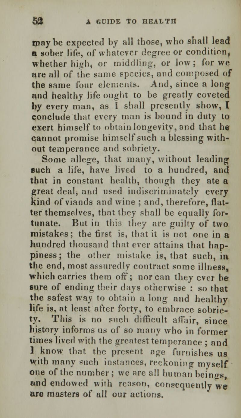 ipaybe expected by all those, who shall lead a sober life, of whatever degree or condition, whether high, or middling, or low; for we are all of the same species, and composed of the same four elements. And, since a long and healthy life ought to be greatly coveted by every man, as I shall presently show, I conclude that every man is bound in duty to exert himself to obtain longevity, and that he cannot promise himself such a blessing with- out temperance and sobriety. Some allege, that many, without leading euch a life, have lived to a hundred, and that in constant health, though they ate a great deal, and used indiscriminately every kind of viands and wine ; and, therefore, flat- ter themselves, that they shall be equally for- tunate. But in this they are guilty of two mistakes; the first is, that it is not one in a hundred thousand that ever attains that hap- piness; the other mistake is, that such, in the end, most assuredly contract some illness, which carries them off; nor can they ever be sure of ending their days otherwise : so that the safest way to obtain n long and healthy life is, at least after forty, to embrace sobrie- ty. This is no such difficult affair, since history informs us of so many who in former times lived with the greatest temperance ; and 1 know that the present age furnishes us wjth many such instances, reckoning myself one of the number ; we are all human beings and endowed with reason, consequently we are musters of all our actions.