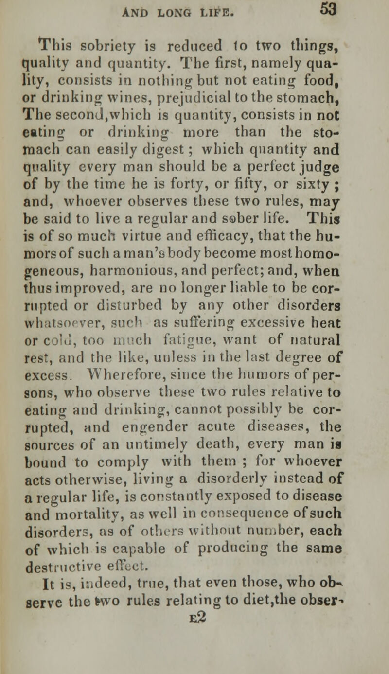 This sobriety is reduced 1o two things, quality and quantity. The first, namely qua- lity, consists in nothing but not eating food, or drinking wines, prejudicial to the stomach, The second,which is quantity, consists in not eatinir or drinking more than the sto- mach can easily digest; which quantity and quality every man should be a perfect judge of by the time he is forty, or fifty, or sixty ; and, whoever observes these two rules, may be said to live a regular and sober life. This is of so much virtue and efficacy, that the hu- mors of such a man's body become most homo- geneous, harmonious, and perfect; and, when thus improved, are no longer liable to be cor- rupted or disturbed by any other disorders whatsoever, such as suffering excessive heat or c ild, too much fatigue, want of natural rest, and the like, unless in the hist degree of excess. Wherefore, since the humors of per- sons, who observe these two rules relative to eating and drinking, cannot possibly be cor- rupted, and engender acute diseases, the sources of an untimely death, every man is bound to comply with them ; for whoever acts otherwise, living a disorderly instead of a regular life, is constantly exposed to disease and mortality, as well in consequence of such disorders, as of others without number, each of which is capable of producing the same destructive effect. It is, indeed, true, that even those, who ob* serve the Kvo rules relating to diet,the obser^ e2