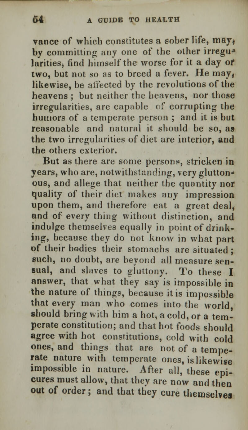 vance of which constitutes a sober life, may, by committing any one of the other irregu* larities, find himself the worse for it a day or two, but not so ns to breed a fever. He may, likewise, be aifected by the revolutions of the heavens ; but neither the heavens, nor those irregularities, are capable of corrupting the humors of a temperate person ; and it is but reasonable and natural it should be so, as the two irregularities of diet are interior, and the others exterior. But as there are some person*, stricken in years, who are, notwithstanding, very glutton- ous, and allege that neither the quantity nor quality of their diet makes any impression upon them, and therefore eat a great deal, and of every thing without distinction, and indulge themselves equally in point of drink- ing, because they do not know in what part of their bodies their stomachs are situated; such, no doubt, are beyond all measure sen- sual, and slaves to gluttony. To these I answer, that what they say is impossible in the nature of things, because it is impossible that every man who comes into the world, should bring with him a hot, a cold, or a tem- perate constitution; and that hot foods should agree with hot constitutions, cold with cold ones, and things that are not of a tempe- rate nature with temperate ones, is likewise impossible in nature. After all, these epi- cures must allow, that they are now and then out of order; and that they cure themselves