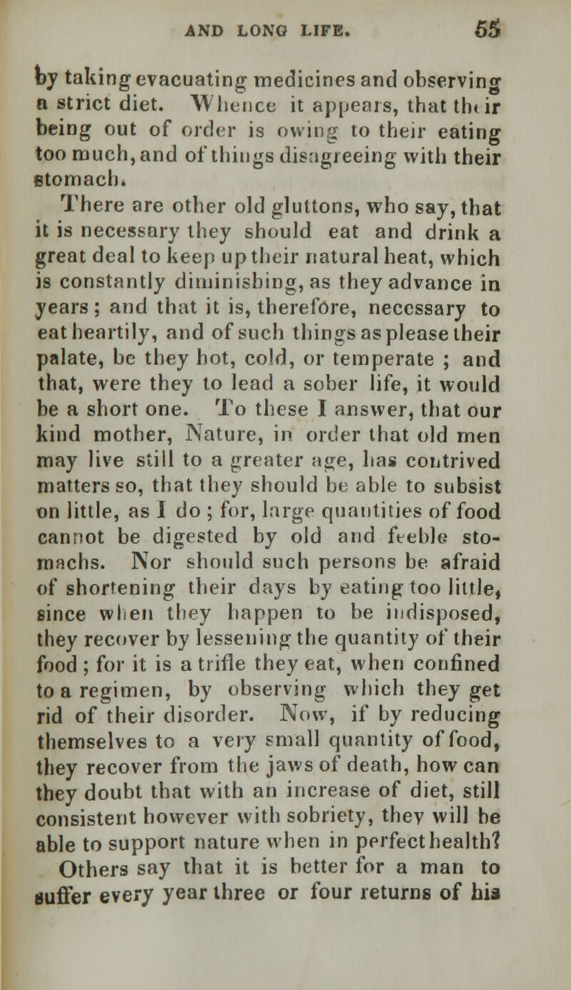 by taking evacuating medicines and observing a strict diet. Whence it appears, that tin ir being out of order is owing to their eating too much,and of things disagreeing with their stomach. There are other old gluttons, who say, that it is necessary they should eat and drink a great deal to keep up their natural heat, which is constantly diminishing, as they advance in years; and that it is, therefore, necessary to eat heartily, and of such things as please their palate, be they hot, cold, or temperate ; and that, were they to lead a sober life, it would be a short one. To these I answer, that our kind mother, Nature, in order that old men may live still to a greater age, has contrived matters so, that they should be able to subsist on little, as I do ; for, large quantities of food cannot be digested by old and fteble sto- machs. Nor should such persons be afraid of shortening their days by eating too little, since when they happen to be indisposed, they recover by lessening the quantity of their food ; for it is a trifle they eat, when confined to a regimen, by observing which they get rid of their disorder. Now, if by reducing themselves to a very small quantity of food, they recover from the jaws of death, how can they doubt that with an increase of diet, still consistent however with sobriety, thev will be able to support nature when in perfect health? Others say that it is better for a man to suffer every year three or four returns of his