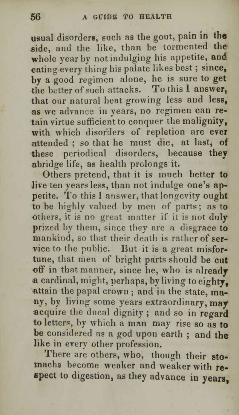 usual disorders, euch as the gout, pain in the side, and the like, than be tormented the whole year by not indulging his appetite, and eating every thing his palate likes best ; since, by a good regimen alone, he is sure to get the better of such attacks. To this I answer, that our natural heat growing less and less, as we advance in years, no regimen can re- tain virtue sufficient to conquer the malignity, with which disorders of repletion are ever attended ; so that he must die, at lastj of these periodical disorders, because they abridge life, as health prolongs it. Others pretend, that it is much better to live ten years less, than not indulge one's ap- petite. To this I answer, that longevity ought to be highly valued by men of parts; as to others, it is no great matter if it is not duly prized by them, since they are a disgrace to mankind, so that their death is rather of ser- vice to the public. But it is a great misfor- tune, that men of bright parts should be cut off in that manner, since he, who is already a cardinal, might, perhaps, by living to eighty, attain the papal crown ; and in the state, ma- ny, by living some years extraordinary, may acquire the ducal dignity ; and so in regard to letters, by which a man may rise so as to be considered as a god upon earth ; and the like in every other profession. There are others, who, though their sto- machs become weaker and weaker with re- spect to digestion, as they advance in years,