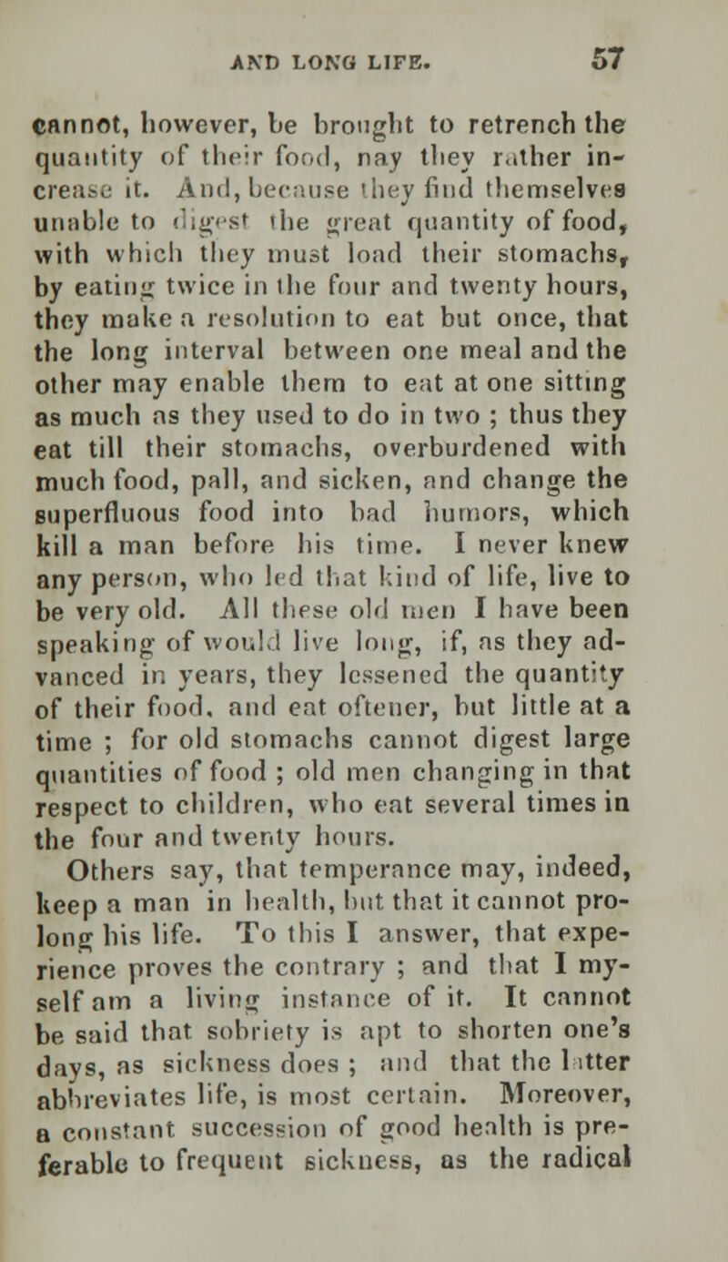 cannot, however, be brought to retrench the quantity of their food, nay they rather in- erease it. And, because they find themselves unable to digest the great quantity of food, with which they must load their stomachs, by eating twice in the four and twenty hours, they make a resolution to eat but once, that the long interval between one meal and the other may enable them to eat at one sitting as much as they used to do in two ; thus they eat till their stomachs, overburdened with much food, pall, and sicken, and change the superfluous food into bad humors, which kill a man before his time. I never knew any person, who led that kind of life, live to be very old. All these old men I have been speaking of would live long, if, as they ad- vanced in years, they lessened the quantity of their food, and eat oftener, but little at a time ; for old stomachs cannot digest large quantities of food ; old men changing in that respect to children, who eat several times in the four and twenty hours. Others say, that temperance may, indeed, keep a man in health, hut that it cannot pro- long his life. To this I answer, that expe- rience proves the contrary ; and that I my- self am a living instance of it. It cannot be said that sobriety is apt to shorten one's days, as sickness does ; and that the latter abbreviates life, is most certain. Moreover, a constant succession of good health is pre- ferable to frequent sickness, as the radical