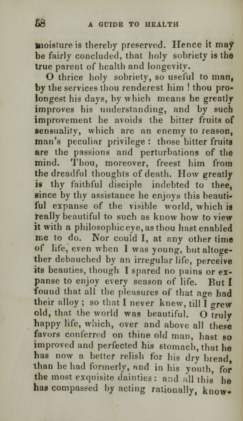 hioisture is thereby preserved. Hence it may be fairly concluded, that holy sobriety is the true parent of health and longevity. O thrice holy sobriety, so useful to man, by the services thou renderest him ! thou pro- longest his days, by which means he greatly improves his understanding, and by such improvement he avoids the bitter fruits of sensuality, which are an enemy to reason, man's peculiar privilege '. those bitter fruits are the passions and perturbations of the mind. Thou, moreover, freest him from the dreadful thoughts of death. How greatly is thy faithful disciple indebted to thee, since by thy assistance he enjoys this beauti- ful expanse of the visible world, which is really beautiful to such as know how to view it with a philosophic eye, as thou hast enabled me to do. Nor could I, at any other time of life, even when I was young, but altoge- ther debauched by an irregular life, perceive its beauties, though I spared no pains or ex- panse to enjoy every season of life. But I found that all the pleasures of that age had their alloy ; so that I never knew, till I grew old, that the world was beautiful. O truly happy life, which, over and above all these favors conferred on thine old man, hast 60 improved and perfected his stomach, that he has now a better relish for his dry bread than he had formerly, and in his youth, for the most exquisite dainties: and all this he has compassed by acting rationally, know