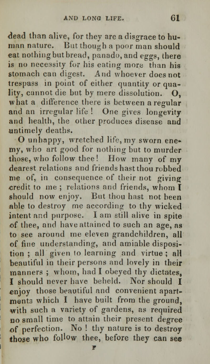 dead than alive, for they are a disgrace to hu- man nature. But though a poor man should eat nothing but bread, panado, and eggs, there is no necessity for his eating more than his stomach can digest. And whoever does not trespass in point of either quantity or qua- lity, cannot die but by mere dissolution. O, what a difference there is between a regular and an irregular life ! One gives longevity and health, the other produces disease and untimely deaths. O unhappy, wretched life, my sworn ene» my, who art good for nothing but to murder those, who follow thee ! How many of my dearest relations and friends hast thou robbed me of, in consequence of their not giving credit to me ; relations and friends, whom I should now enjoy. But thou hast not been able to destroy me according to thy wicked intent and purpose. I am still alive in spite of thee, and have attained to such an age, as to see around me eleven grandchildren, all of fine understanding, and amiable disposi- tion ; all given to learning and virtue ; all beautiful in their persons and lovely in their manners ; whom, had I obeyed thy dictates, I should never have beheld. Nor should I enjoy those beautiful and convenient apart- ments which I have built from the ground, with such a variety of gardens, as required no small time to attain their present degree of perfection. No ! tiiy nature is to destroy those who follow thee, before they can sec