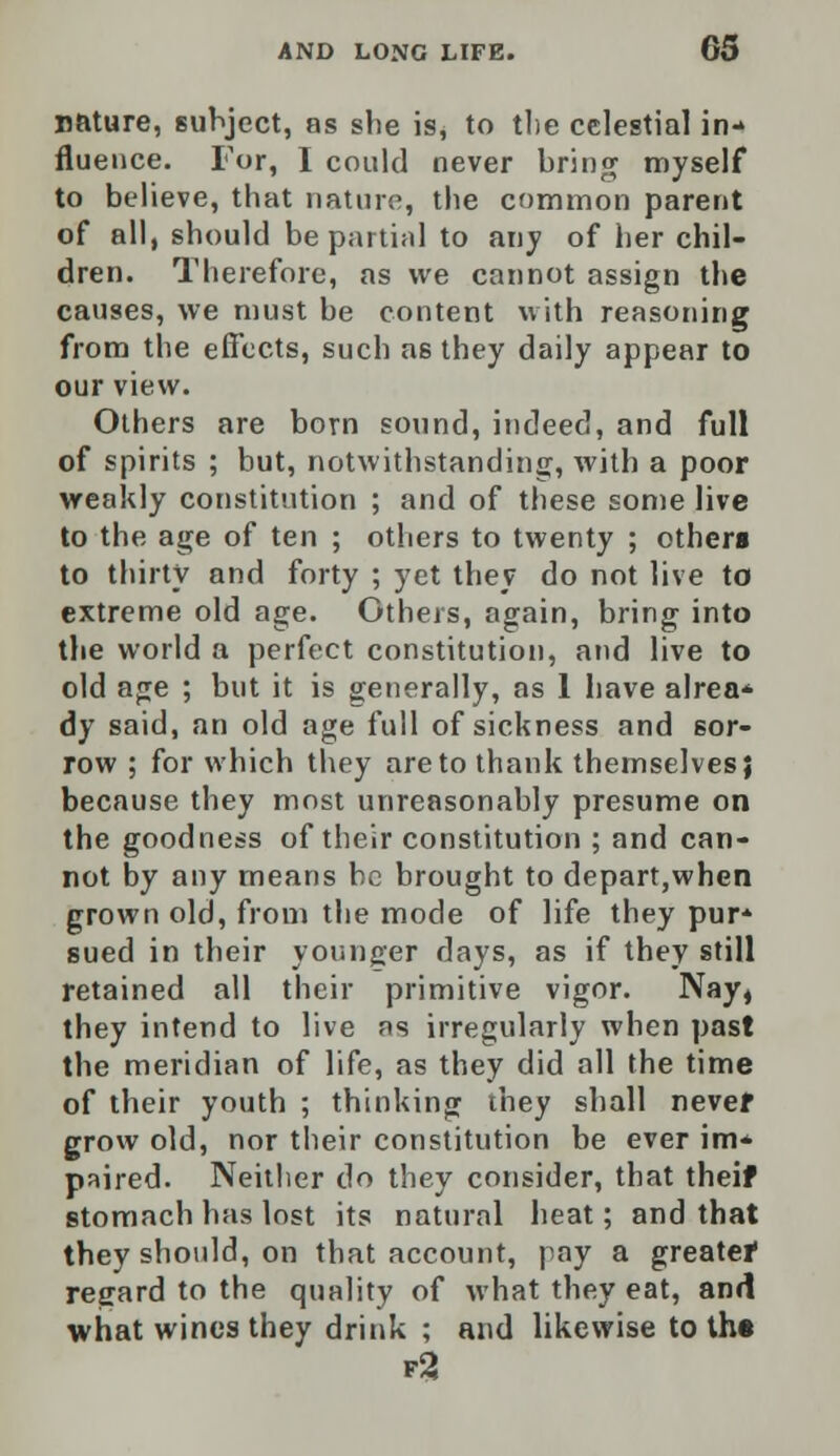 nature, subject, as she is, to the celestial in- fluence. For, I could never bring myself to believe, that nature, the common parent of all, should be partial to any of her chil- dren. Therefore, as we cannot assign the causes, we must he content with reasoning from the effects, such as they daily appear to our view. Others are born sound, indeed, and full of spirits ; but, notwithstanding, with a poor weakly constitution ; and of these some live to the age of ten ; others to twenty ; others to thirty and forty ; yet they do not live to extreme old age. Others, again, bring into the world a perfect constitution, and live to old age ; but it is generally, as 1 have alrea* dy said, an old age full of sickness and sor- row ; for which they are to thank themselves} because they most unreasonably presume on the goodness of their constitution ; and can- not by any means be brought to depart,when grown old, from the mode of life they pur* sued in their younger days, as if they still retained all their primitive vigor. Nay, they intend to live as irregularly when past the meridian of life, as they did all the time of their youth ; thinking they shall nevef grow old, nor their constitution be ever im* paired. Neither do they consider, that theif stomach has lost its natural heat; and that they should, on that account, pay a greater regard to the quality of what they eat, and what wines they drink ; and likewise to th« f3