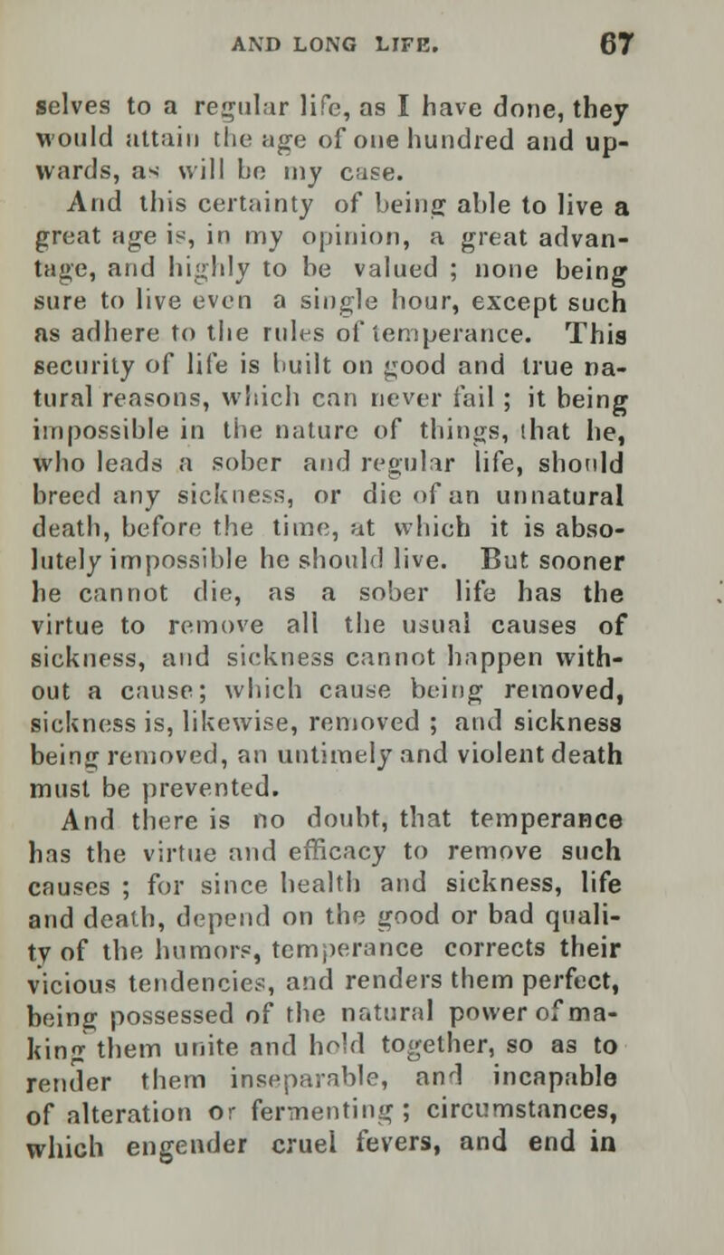 selves to a regular life, as I have done, they would attain the age of one hundred and up- wards, as will be my case. Arid this certainty of being able to live a great age is, in my opinion, a great advan- tage, and highly to be valued ; none being sure to live even a single hour, except such as adhere to the rules of temperance. This security of life is built on good and true na- tural reasons, which can never fail; it being impossible in the nature of things, that he, who leads a sober and regular life, should breed any sickness, or die of an unnatural death, before the time, at which it is abso- lutely impossible he should live. But sooner he cannot die, as a sober life has the virtue to remove all the usual causes of sickness, and sickness cannot happen with- out a cause; which cause being removed, sickness is, likewise, removed ; and sickness being removed, an untimely and violent death must be prevented. And there is no doubt, that temperance has the virtue and efficacy to remove such causes ; for since health and sickness, life and death, depend on the good or bad quali- ty of the humors, temperance corrects their vicious tendencies, and renders them perfect, being possessed of the natural power of ma- king them unite and hold together, so as to render them inseparable, and incapable of alteration or fermenting; circumstances, which engender cruel fevers, and end in