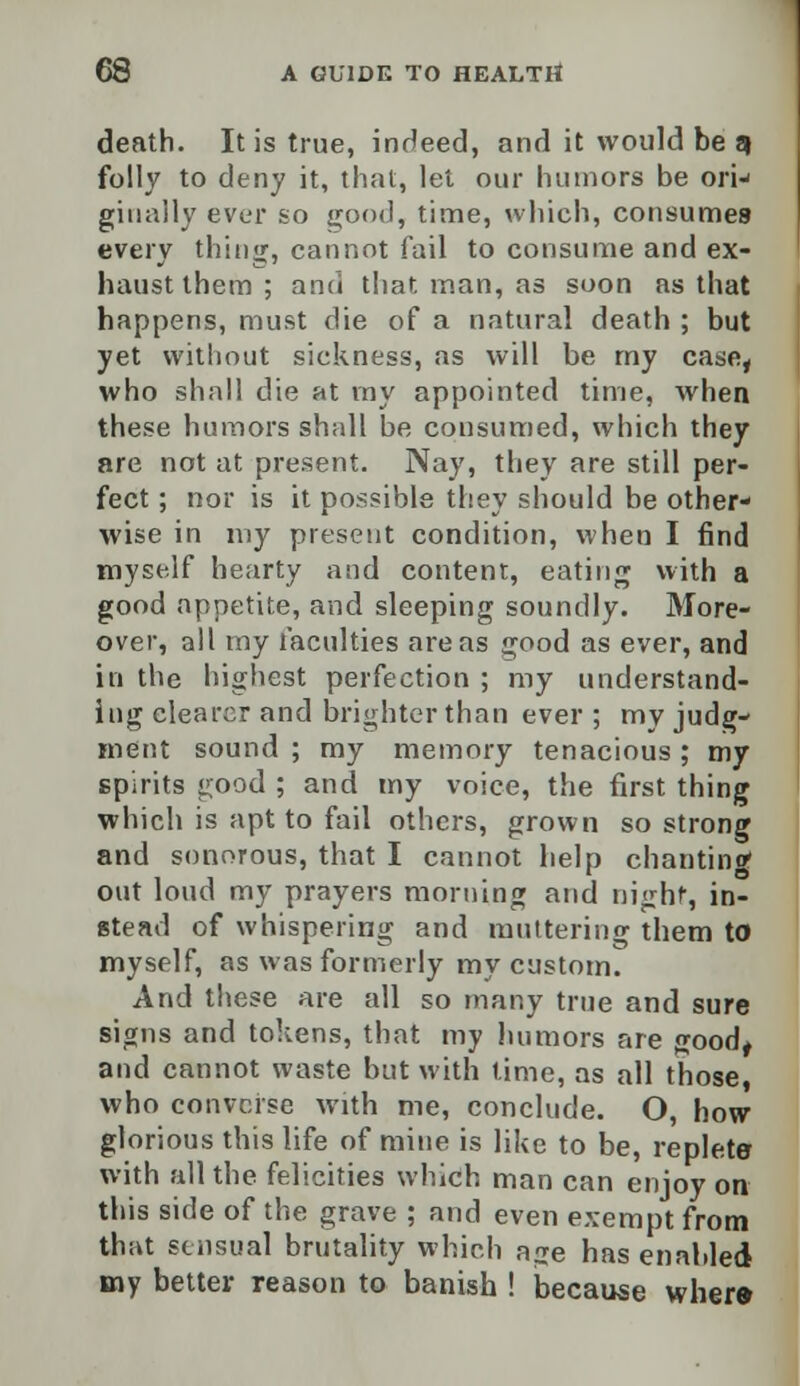 death. It is true, indeed, and it would be q folly to deny it, that, lei our humors be ori- giually ever so good, time, which, consumes every thing, cannot fail to consume and ex- haust them ; and that man, as soon as that happens, must die of a natural death ; but yet without sickness, as will be my case, who shall die at my appointed time, when these humors shall be consumed, which they are not at present. Nay, they are still per- fect ; nor is it possible they should be other- wise in my present condition, when I find myself hearty and content, eating with a good appetite, and sleeping soundly. More- over, all my faculties areas good as ever, and in the highest perfection ; my understand- ing clearer and brighter than ever ; my judg- ment sound ; my memory tenacious ; my spirits good ; and my voice, the first thing which is apt to fail others, grown so strong and sonorous, that I cannot help chanting out loud my prayers morning and night, in- stead of whispering and muttering them to myself, as was formerly my custom. And these are all so many true and sure signs and tokens, that my humors are good, and cannot waste but with time, as all those, who converse with me, conclude. O, how- glorious this life of mine is like to be, replete with all the felicities which man can enjoy on this side of the grave ; and even exempt from that sensual brutality which age has enabled my better reason to banish ! because where