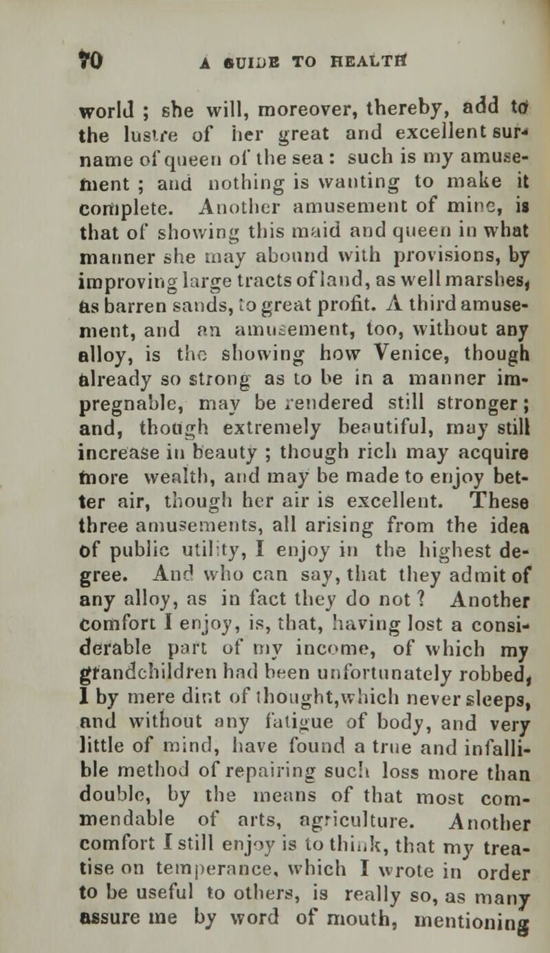 world ; she will, moreover, thereby, add tof the lustre of her great and excellent sur- name of queen of the sea : such is my amuse- ment ; and nothing is wanting to make it complete. Another amusement of mine, is that of showing this maid and queen in what manner she may abound with provisions, by improving large tracts of land, as well marshes, as barren sands, to great profit. A third amuse- ment, and an amusement, too, without any alloy, is the showing how Venice, though already so strong as to be in a manner im- pregnable, may be rendered still stronger; and, though extremely beautiful, may still increase in beauty ; though rich may acquire more wealth, and may be made to enjoy bet- ter air, though her air is excellent. These three amusements, all arising from the idea of public utility, I enjoy in the highest de- gree. And who can say, that they admit of any alloy, as in fact they do not? Another Comfort I enjoy, is, that, having lost a consi- derable part of my income, of which my grandchildren hnd been unfortunately robbed, 1 by mere dint of thought,which never sleeps, and without any fatigue of body, and very little of mind, have found a true and infalli- ble method of repairing such loss more than double, by the means of that most com- mendable of arts, agriculture. Another comfort I still enjoy is to think, that my trea- tise on temperance, which I wrote in order to be useful to others, is really so, as many assure me by word of mouth, mentioning