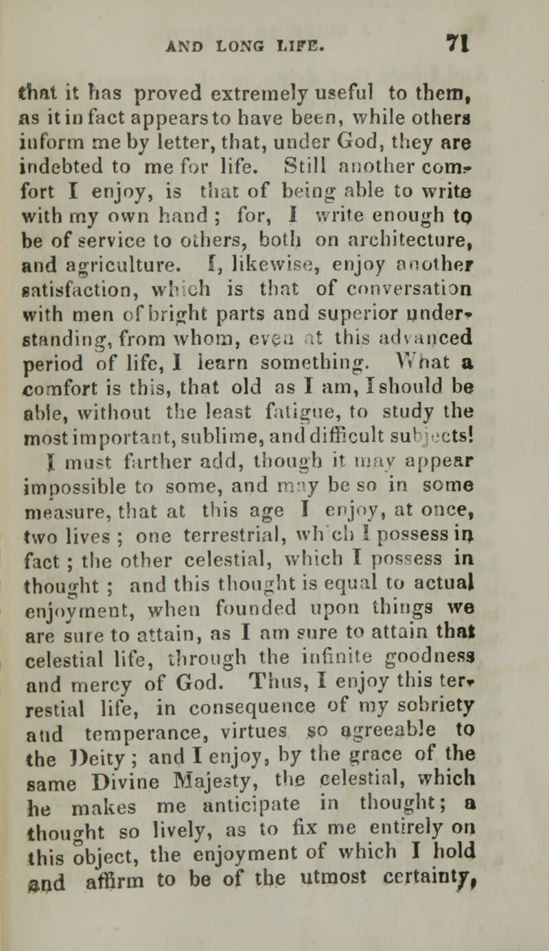 that it has proved extremely useful to them, as it in fact appears to have been, while others inform me by letter, that, under God, they are indebted to me for life. Still another com.* fort I enjoy, is that of being able to write with my own hand ; for, I write enough tQ be of service to others, both on architecture, and agriculture, f, likewise, enjoy another satisfaction, which is that of conversation with men of bright parts and superior under- standing, from whom, even at this advanced period of life, I learn something. AVnat a comfort is this, that old as I am, I should be able, without the least fatigue, to study the most important, sublime, and difficult su! ;ts! I must farther add, though it may appear impossible to some, and may be so in some measure, that at this age I enjoy, at once, two lives ; one terrestrial, wh'ch 1 possess in fact ; the other celestial, which I possess in thought ; and this thought is equal to actual enjoyment, when founded upon things we are sure to attain, as I am sure to attain that celestial life, through the infinite goodness and mercy of God. Thus, I enjoy this ter* restial life, in consequence of my sobriety and temperance, virtues so agreeable to the Deity ; and I enjoy, by the grace of the same Divine Majesty, the celestial, which he makes me anticipate in thought; a thought so lively, as to fix me entirely on this object, the enjoyment of which I hold and affirm to be of the utmost certainty,