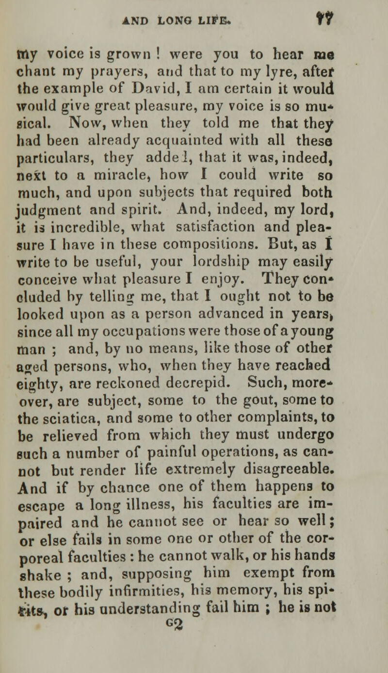 It tny voice is grown ! were you to hear me chant my prayers, and that to my lyre, after the example of David, I am certain it would would give great pleasure, my voice is so mu* aical. Now, when they told me that they had been already acquainted with all these particulars, they addei, that it was, indeed, next to a miracle, how I could write so much, and upon subjects that required both judgment and spirit. And, indeed, my lord, it is incredible, what satisfaction and plea- sure I have in these compositions. But, as I write to be useful, your lordship may easily conceive what pleasure I enjoy. They con* eluded by telling me, that I ought not to be looked upon as a person advanced in years» since all my occupations were those of ayoung man ; and, by no means, like those of other aged persons, who, when they have reached eighty, are reckoned decrepid. Such, more- over, are subject, some to the gout, some to the sciatica, and some to other complaints, to be relieved from which they must undergo such a number of painful operations, as can- not but render life extremely disagreeable. And if by chance one of them happens to escape a long illness, his faculties are im- paired and he cannot see or hear so well; or else fails in some one or other of the cor- poreal faculties : he cannot walk, or his hands shake ; and, supposing him exempt from these bodily infirmities, his memory, his spi- rits^ or his understanding fail him ; he is not G2