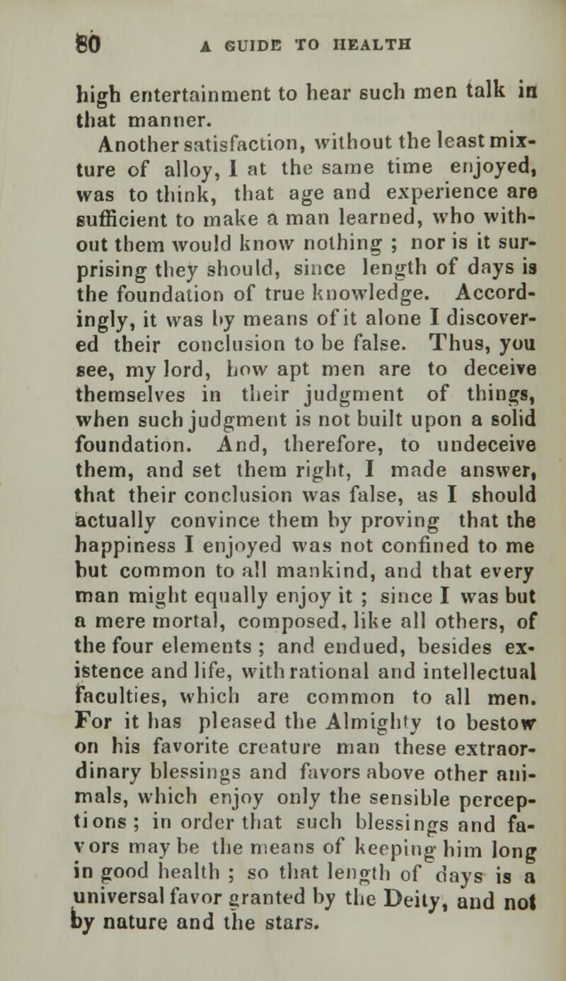 high entertainment to hear such men talk in that manner. Another satisfaction, without the least mix- ture of alloy, I at the same time enjoyed, was to think, that age and experience are sufficient to make a man learned, who with- out them would know nothing ; nor is it sur- prising they should, since length of days is the foundation of true knowledge. Accord- ingly, it was hy means of it alone I discover- ed their conclusion to he false. Thus, you see, my lord, how apt men are to deceive themselves in their judgment of things, when such judgment is not built upon a solid foundation. And, therefore, to undeceive them, and set them right, I made answer, that their conclusion was false, as I should actually convince them by proving that the happiness I enjoyed was not confined to me but common to all mankind, and that every man might equally enjoy it ; since I was but a mere mortal, composed, like all others, of the four elements ; and endued, besides ex- istence and life, with rational and intellectual Faculties, which are common to all men. For it has pleased the Almighty to bestow on his favorite creature man these extraor- dinary blessings and favors above other ani- mals, which enjoy only the sensible percep- tions; in order that such blessings and fa- vors may be the means of keeping him long in good health ; so that length of days is a universal favor granted by the Deity, aud not by nature and the stars.