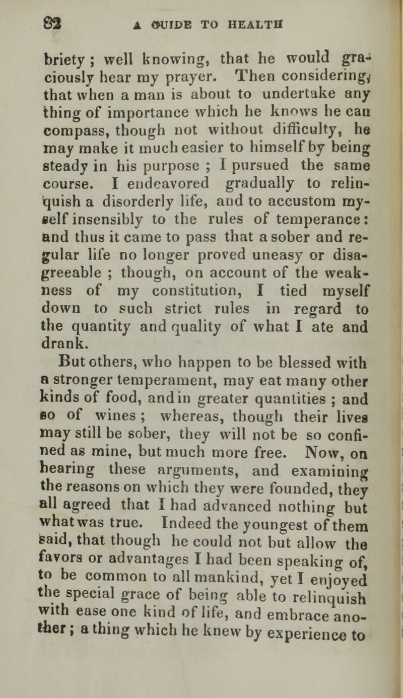 briety; well knowing, that he would gra- ciously hear ray prayer. Then considering^ that when a man is about to undertake any thing of importance which he knows he can compass, though not without difficulty, he may make it much easier to himself by being steady in his purpose ; I pursued the same course. I endeavored gradually to relin- quish a disorderly life, and to accustom my- self insensibly to the rules of temperance: and thus it came to pass that a sober and re- gular life no longer proved uneasy or disa- greeable ; though, on account of the weak- ness of my constitution, I tied myself down to such strict rules in regard to the quantity and quality of what I ate and drank. But others, who happen to be blessed with a stronger temperament, may eat many other kinds of food, and in greater quantities ; and bo of wines ; whereas, though their Uvea may still be sober, they will not be so confi- ned as mine, but much more free. Now, on hearing these arguments, and examiuing the reasons on which they were founded, they all agreed that I had advanced nothing but whatwas true. Indeed the youngest of them said, that though he could not but allow the favors or advantages I had been speaking of, to be common to all mankind, yet I enjoyed the special grace of being able to relinquish with ease one kind of life, and embrace ano- ther ; a thing which he knew by experience to