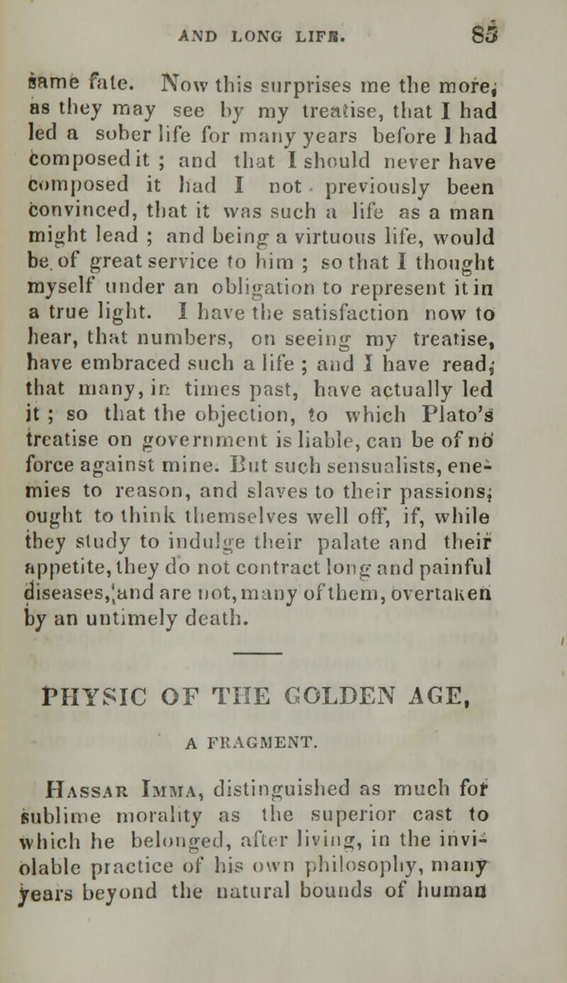 same fate. Now this surprises me the more; as they may see hy my treatise, that I had led a soher life for many years hefore 1 had Composed it; and that I should never have composed it had I not previously been convinced, that it was such a life as a man might lead ; and being- a virtuous life, would be of great service to him ; so that I thought myself under an obligation to represent it in a true light. I have the satisfaction now to hear, that numbers, on seeing my treatise, have embraced such a life ; and I have read,- that many, in times past, have actually led it ; so that the objection, to which Plato's treatise on government is liable, can be of no' force against mine. But such sensualists, ene- mies to reason, and slaves to their passions; ought to think themselves well off, if, while they study to indulge their palate and their appetite, they do not contract long and painful diseases, Jand are not, many of them, overtaken by an untimely death. PHYSIC OF THE GOLDEN AGE, A FEAGMENT. Hassar Imma, distinguished as much for sublime morality as the superior cast to which he belonged, after living, in the invi- olable practice of his own philosophy, many years beyond the natural bounds of human
