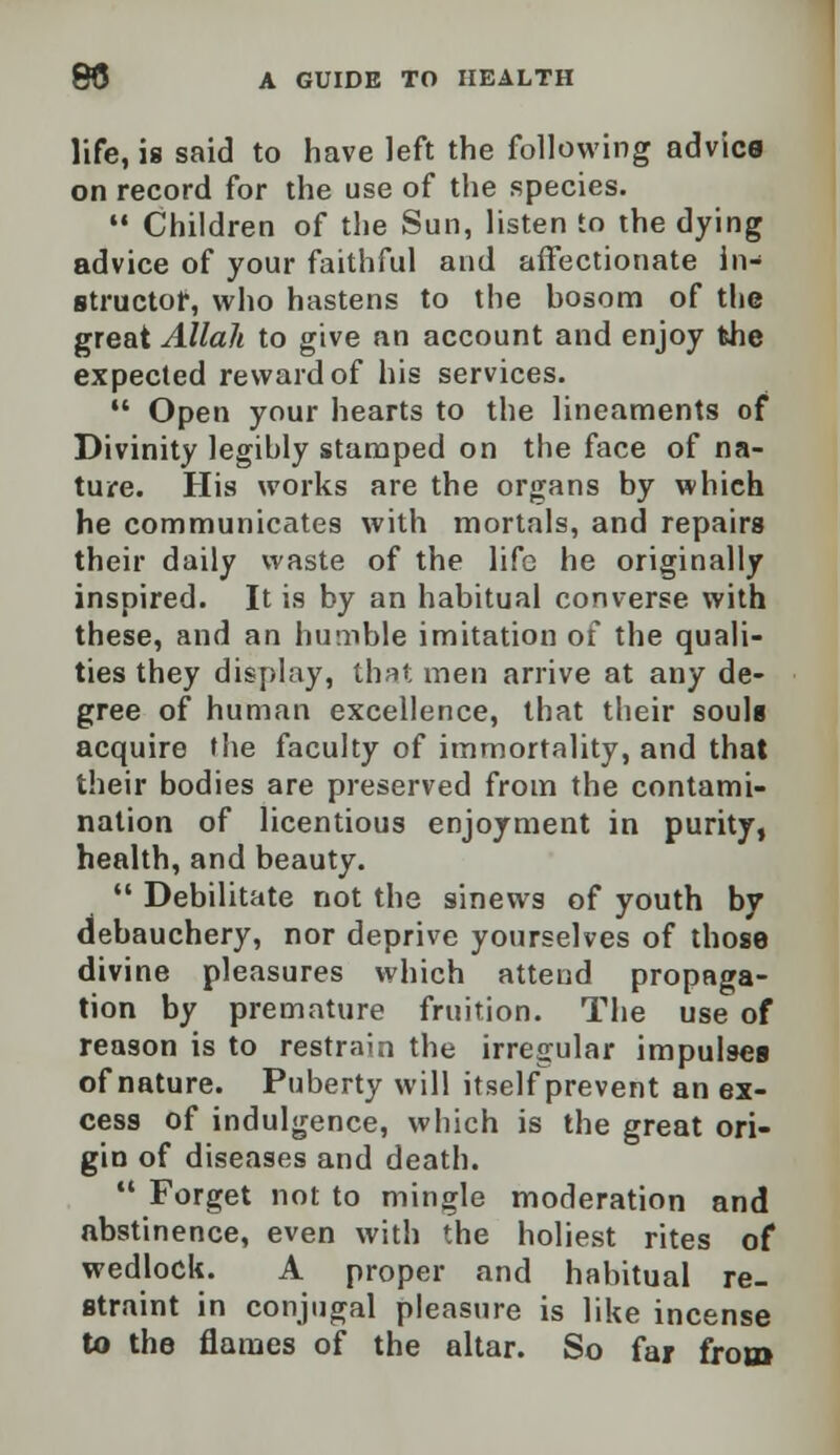 life, is said to have left the following advica on record for the use of the species.  Children of the Sun, listen to the dying advice of your faithful and affectionate in- structor, who hastens to the hosom of the great Allah to give an account and enjoy the expected reward of his services.  Open your hearts to the lineaments of Divinity legibly stamped on the face of na- ture. His works are the organs by which he communicates with mortals, and repairs their daily waste of the life he originally inspired. It is by an habitual converse with these, and an humble imitation of the quali- ties they display, that men arrive at any de- gree of human excellence, that their souls acquire the faculty of immortality, and that their bodies are preserved from the contami- nation of licentious enjoyment in purity, health, and beauty.  Debilitate not the sinews of youth by debauchery, nor deprive yourselves of those divine pleasures which attend propaga- tion by premature fruition. The use of reason is to restrain the irregular impulses of nature. Puberty will itself prevent an ex- cess of indulgence, which is the great ori- gin of diseases and death.  Forget not to mingle moderation and abstinence, even with the holiest rites of wedlock. A proper and habitual re- straint in conjugal pleasure is like incense to the flames of the altar. So far from