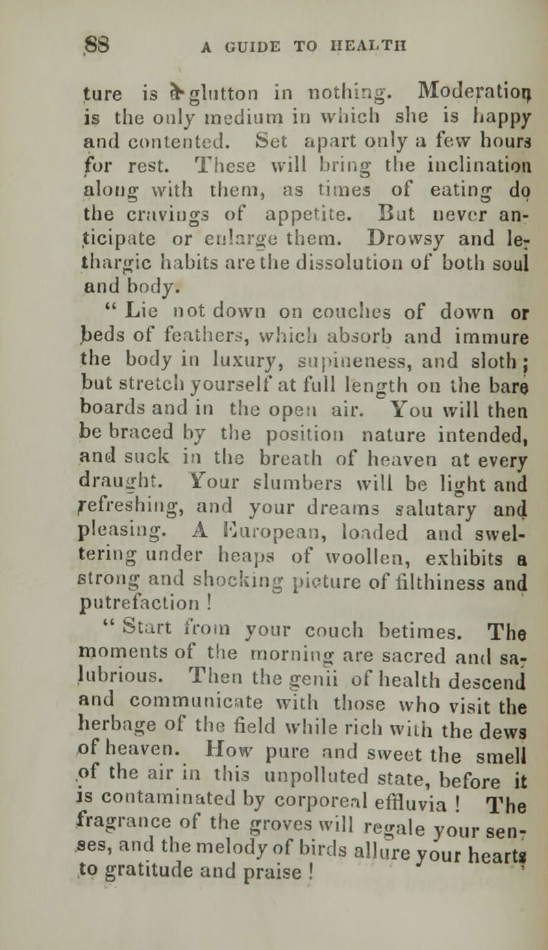 ture is &■ glutton in nothing. Moderation is the only medium in which she is happy and contented. Set apart only a few hours for rest. These will bring the inclination along with them, as times of eating do the cravings of appetite. But never an- ticipate or enlarge them. Drowsy and le^ thargic habits are the dissolution of both soul and body.  Lie not down on couches of down or beds of feathers, which absorb and immure the body in luxury, supineness, and sloth; but stretch yourself at full length on the bare boards and in the open air. You will then be braced by the position nature intended, and suck in the breach of heaven at every draught, four slumbers will be light and Refreshing, and your dreams salutary and pleasing. A {'European, loaded and swel- tering under heaps of woollen, exhibits a strong and shocking picture of filthiness and putrefaction !  Start from your couch betimes. The moments of the morning are sacred and sa- lubrious. Then the genii of health descend and communicate with those who visit the herbage of the field while rich with the dews of heaven. How pure and sweet the smell of the air in this unpolluted state, before it is contaminated by corporeal effluvia ' The fragrance of the groves will regale your sen- ses, and the melody of birds allure your heart* to gratitude and praise !