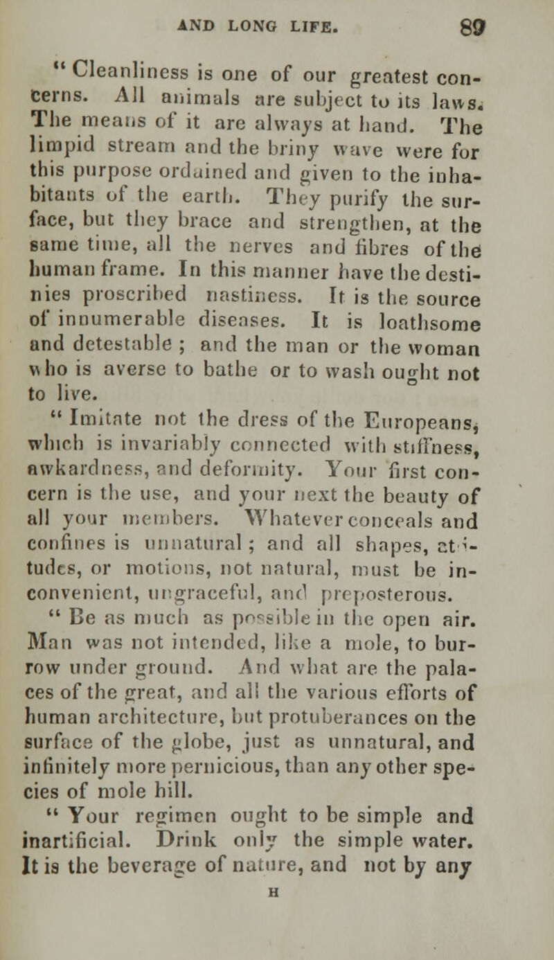  Cleanliness is one of our greatest con- cerns. All animals are subject to its laws. The means of it are always at hand. The limpid stream and the briny wave were for this purpose ordained and given to the inha- bitants of the earth. They purify the sur- face, but they brace and strengthen, at the same time, all the nerves and fibres of the human frame. In this manner have the desti- nies proscribed mistiness. It is the source of innumerable diseases. It is loathsome and detestable ; and the man or the woman who is averse to bathe or to wash ought not to live.  Imitate not the dress of the Europeans, which is invariably connected with stiffness, awkardness, and deformity. Your first con- cern is the use, and your next the beauty of all your members. Whatever conceals and confines is unnatural; and all shapes, ct^- tudcs, or motions, not natural, must be in- convenient, ungraceful, and preposterous.  Be as much as possible in the open air. Man was not intended, like a mole, to bur- row under ground. And what are the pala- ces of the great, and all the various efforts of human architecture, but protuberances on the surface of the £>lobe, just as unnatural, and infinitely more pernicious, than any other spe- cies of mole hill.  Your regimen ought to be simple and inartificial. Drink only the simple water. It is the beverage of nature, and not by any