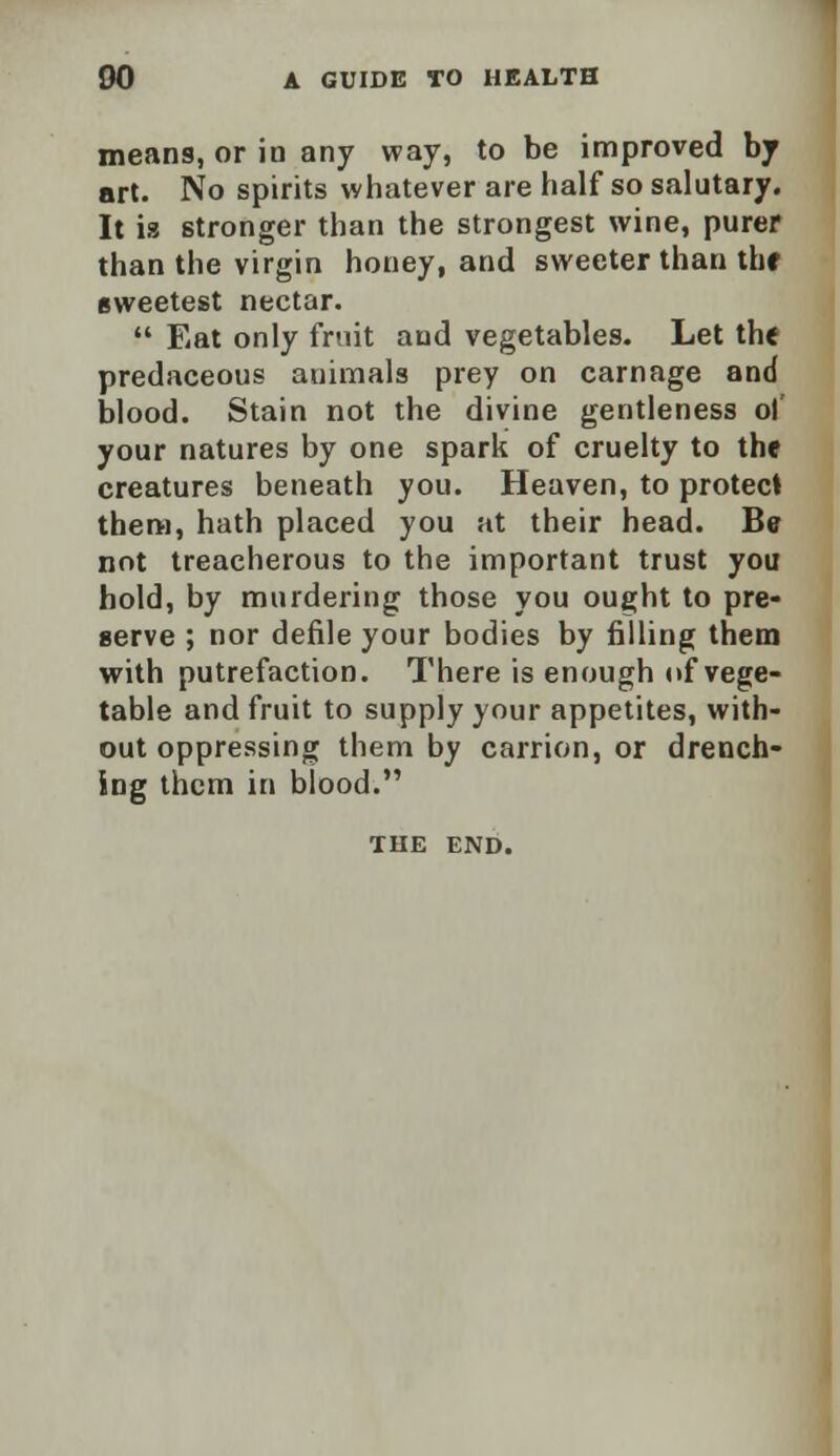 means, or in any way, to be improved by art. No spirits whatever are half so salutary. It is stronger than the strongest wine, purer than the virgin honey, and sweeter than the sweetest nectar.  Eat only fruit and vegetables. Let the predaceous animals prey on carnage and blood. Stain not the divine gentleness of your natures by one spark of cruelty to the creatures beneath you. Heaven, to protect them, hath placed you at their head. Be not treacherous to the important trust you hold, by murdering those you ought to pre- serve ; nor defile your bodies by filling them with putrefaction. There is enough of vege- table and fruit to supply your appetites, with- out oppressing them by carrion, or drench- ing them in biood. THE END.