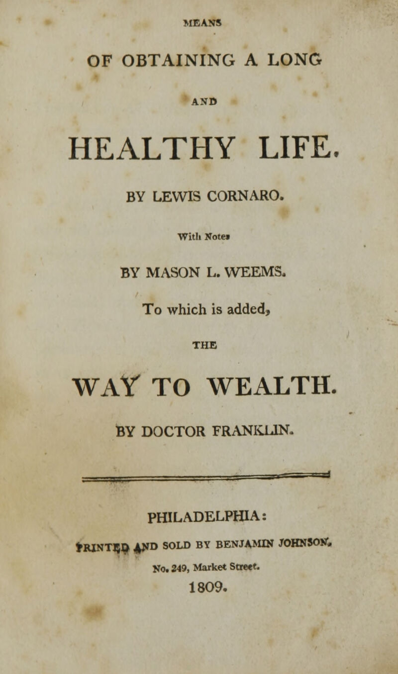 MEANS OF OBTAINING A LONG AND HEALTHY LIFE. BY LEWIS CORNARO. With Notei BY MASON L. WEEMS. To which is added, THE WAY TO WEALTH. BY DOCTOR FRANKLIN. PHILADELPHIA: HUNTED 4ND SOLD BY BENJAMIN JOHNSON, No. 349, Market Street. 1809.