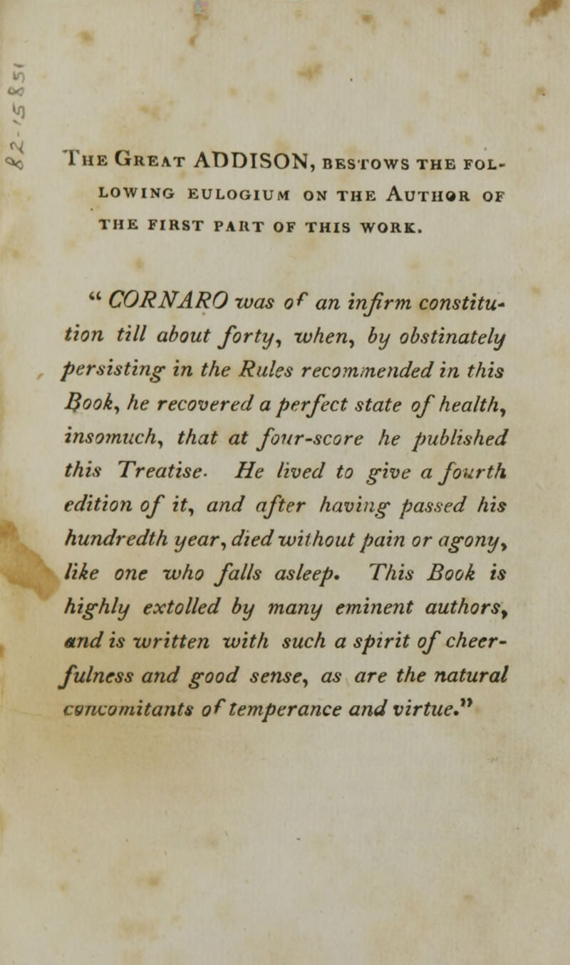 The Great ADDISON, bestows the fol- lowing EULOGIUM ON THE AUTHOR OF THE FIRST PART OF THIS WORK.  CORNARO was of an infirm constitit' tion till about forty, when, by obstinately persisting in the Rules recommended in this Book, he recovered a perfect state of health, insomuch, that at fourscore he published this Treatise- He lived to give a fourth edition of it, and after having passed his hundredth year, died without pain or agony, like one -who falls asleep. This Book is highly extolled by many eminent authors^ mid is written with such a spirit of cheer- fulness and good sense, as are the natural csncomitants of temperance and virtue.