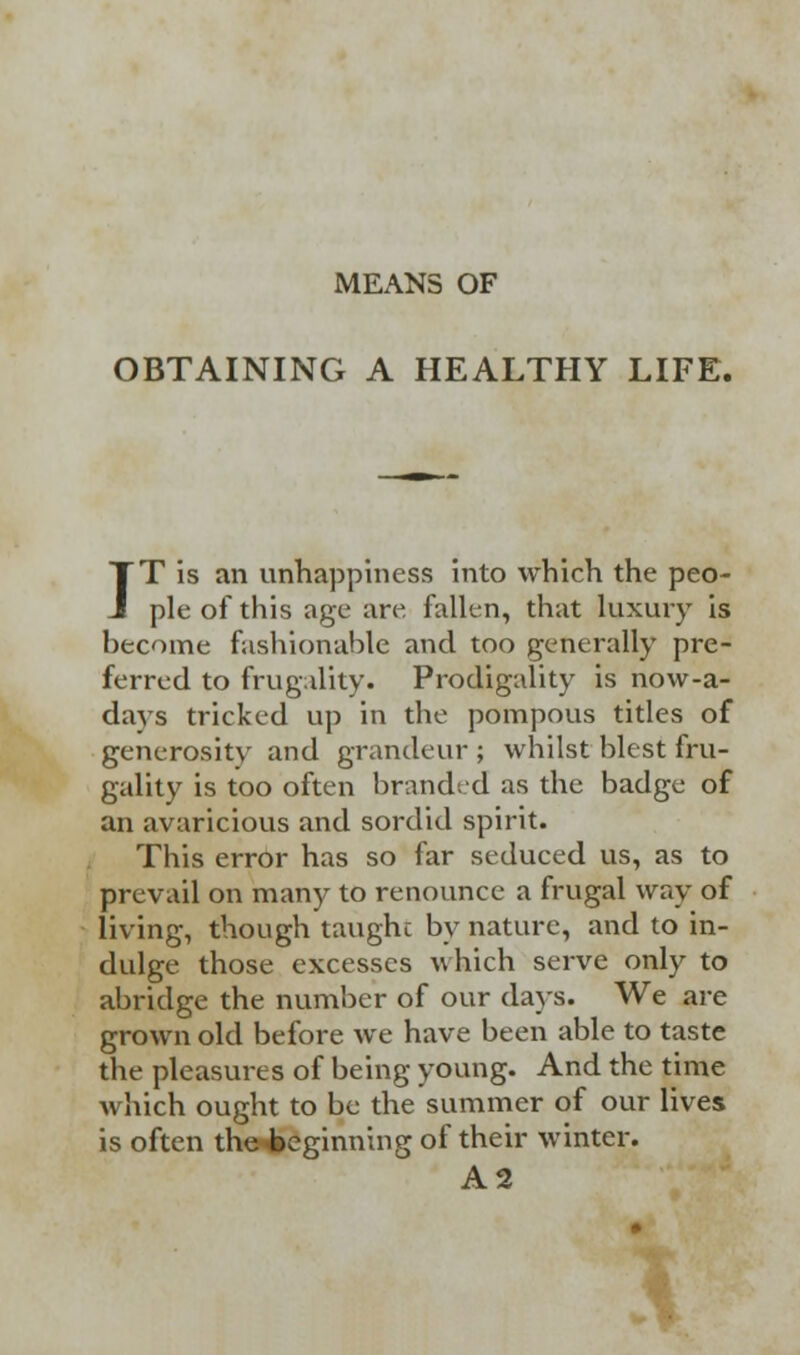 MEANS OF OBTAINING A HEALTHY LIFE. IT is an unhappiness into which the peo- ple of this age are fallen, that luxury is become fashionable and too generally pre- ferred to frugality. Prodigality is now-a- days tricked up in the pompous titles of generosity and grandeur ; whilst blest fru- gality is too often branded as the badge of an avaricious and sordid spirit. This error has so far seduced us, as to prevail on many to renounce a frugal way of living, though taught by nature, and to in- dulge those excesses which serve only to abridge the number of our days. We are grown old before we have been able to taste the pleasures of being young. And the time which ought to be the summer of our lives is often the^»eginning of their winter. A2