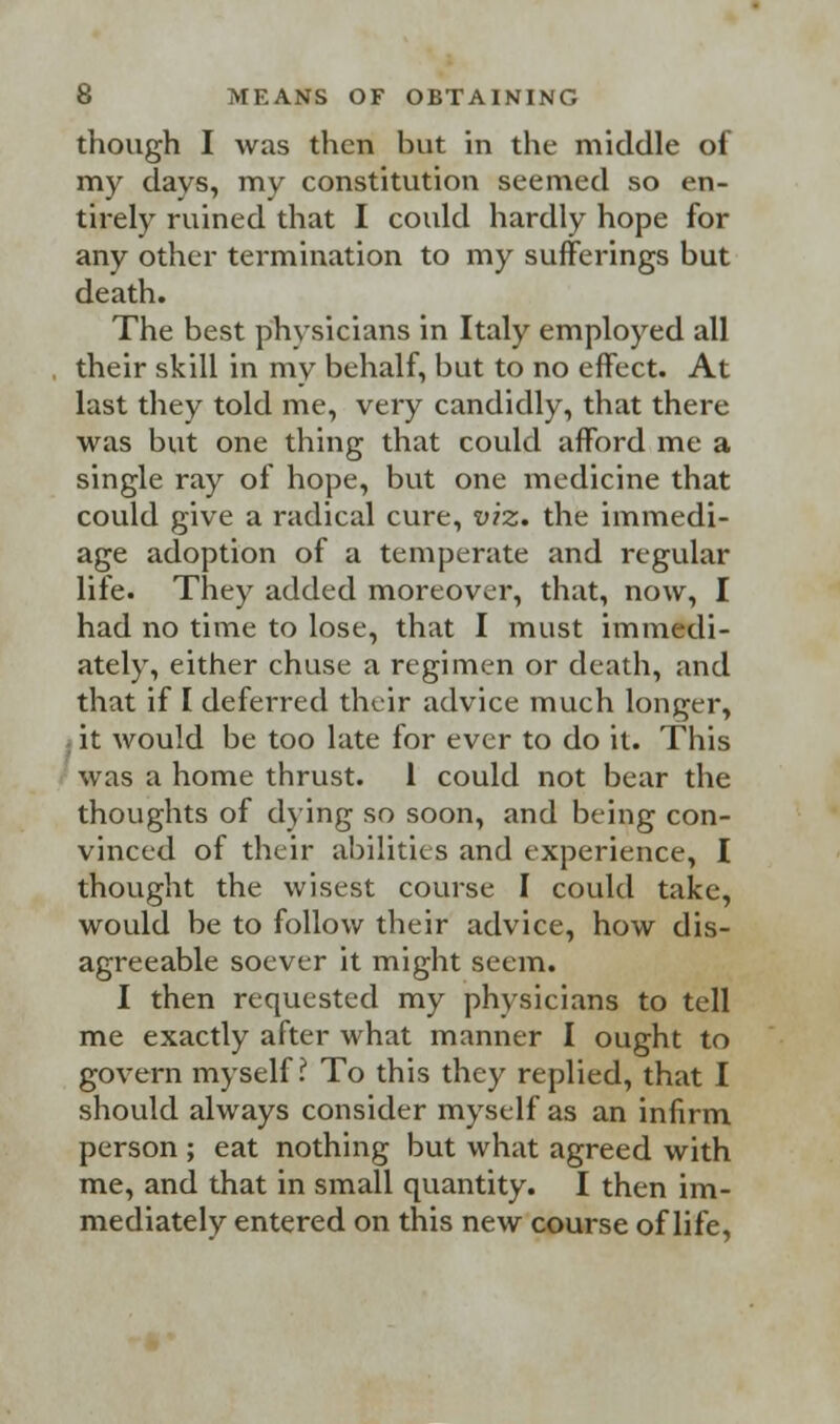 though I was then but in the middle of my days, my constitution seemed so en- tirely ruined that I could hardly hope for any other termination to my sufferings but death. The best physicians in Italy employed all their skill in mv behalf, but to no effect. At last they told me, very candidly, that there was but one thing that could afford me a single ray of hope, but one medicine that could give a radical cure, viz. the immedi- age adoption of a temperate and regular life. They added moreover, that, now, I had no time to lose, that I must immedi- ately, either chuse a regimen or death, and that if I deferred their advice much longer, ; it would be too late for ever to do it. This was a home thrust. 1 could not bear the thoughts of dying so soon, and being con- vinced of their abilities and experience, I thought the wisest course I could take, would be to follow their advice, how dis- agreeable soever it might seem. I then requested my physicians to tell me exactly after what manner I ought to govern myself? To this they replied, that I should always consider myself as an infirm person ; eat nothing but what agreed with me, and that in small quantity. I then im- mediately entered on this new course of life,