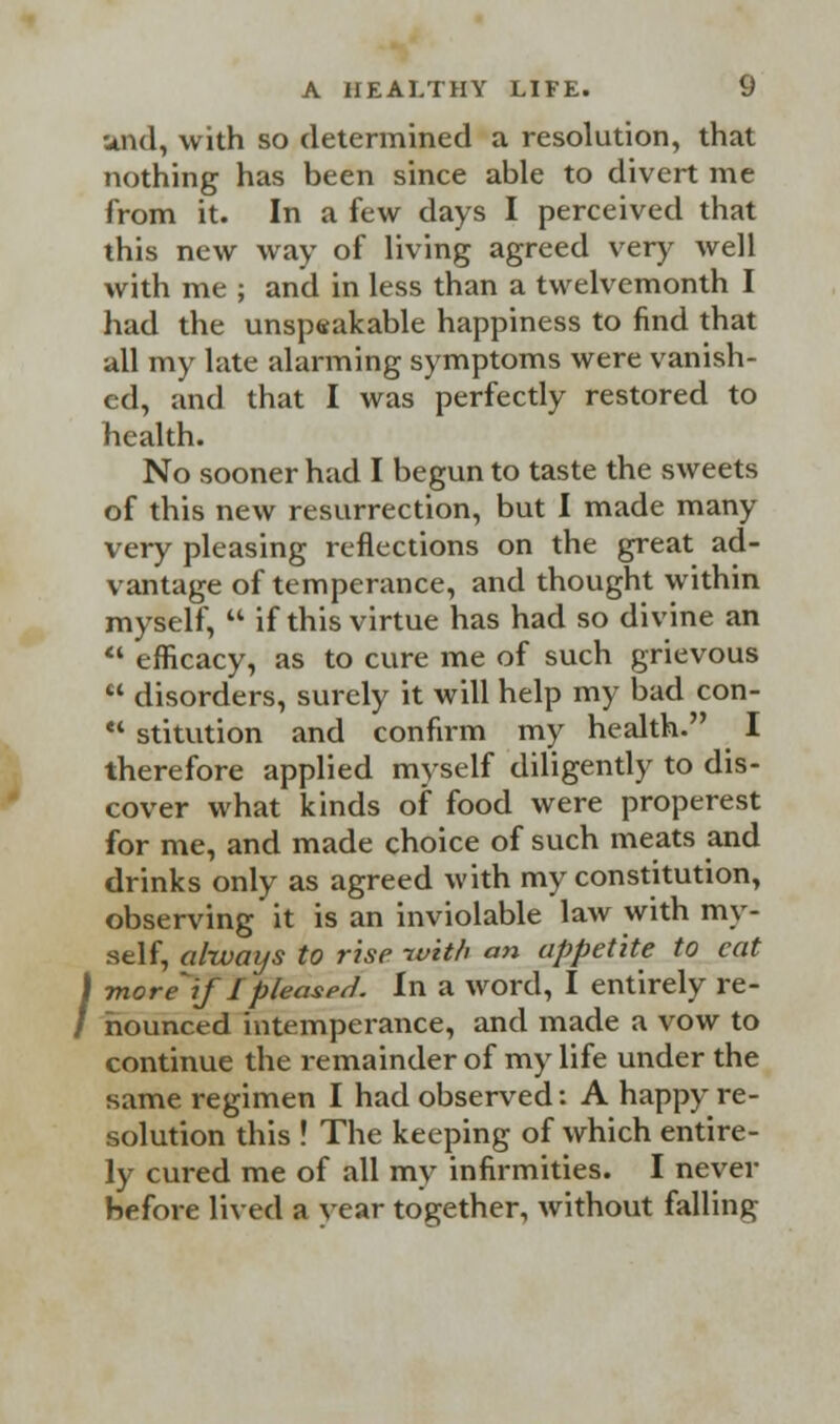 and, with so determined a resolution, that nothing has been since able to divert me from it. In a few days I perceived that this new way of living agreed very well with me ; and in less than a twelvemonth I had the unspeakable happiness to find that all my late alarming symptoms were vanish- ed, and that I was perfectly restored to health. No sooner had I begun to taste the sweets of this new resurrection, but I made many very pleasing reflections on the great ad- vantage of temperance, and thought within myself,  if this virtue has had so divine an  efficacy, as to cure me of such grievous  disorders, surely it will help my bad con-  stitution and confirm my health. I therefore applied myself diligently to dis- cover what kinds of food were properest for me, and made choice of such meats and drinks only as agreed with my constitution, observing it is an inviolable law with my- self, always to rise with an appetite to cat more if Ipleased. In a word, I entirely re- nounced intemperance, and made a vow to continue the remainder of my life under the same regimen I had observed: A happy re- solution this ! The keeping of which entire- ly cured me of all my infirmities. I never before lived a year together, without falling