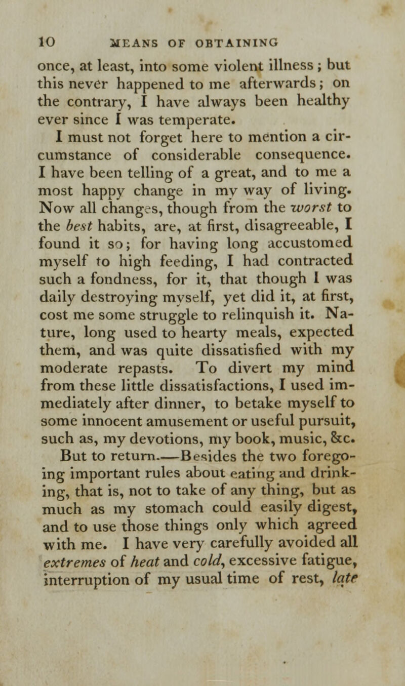 once, at least, into some violent illness ; but this never happened to me afterwards; on the contrary, I have always been healthy ever since I was temperate. I must not forget here to mention a cir- cumstance of considerable consequence. I have been telling of a great, and to me a most happy change in my way of living. Now all changes, though from the worst to the best habits, are, at first, disagreeable, I found it so; for having long accustomed myself to high feeding, I had contracted such a fondness, for it, that though 1 was daily destroying myself, yet did it, at first, cost me some struggle to relinquish it. Na- ture, long used to hearty meals, expected them, and was quite dissatisfied with my moderate repasts. To divert my mind from these little dissatisfactions, I used im- mediately after dinner, to betake myself to some innocent amusement or useful pursuit, such as, my devotions, my book, music, &c. But to return Besides the two forego- ing important rules about eating and drink- ing, that is, not to take of any thing, but as much as my stomach could easily digest, and to use those things only which agreed with me. I have very carefully avoided all extremes of heat and cold, excessive fatigue, interruption of my usual time of rest, late