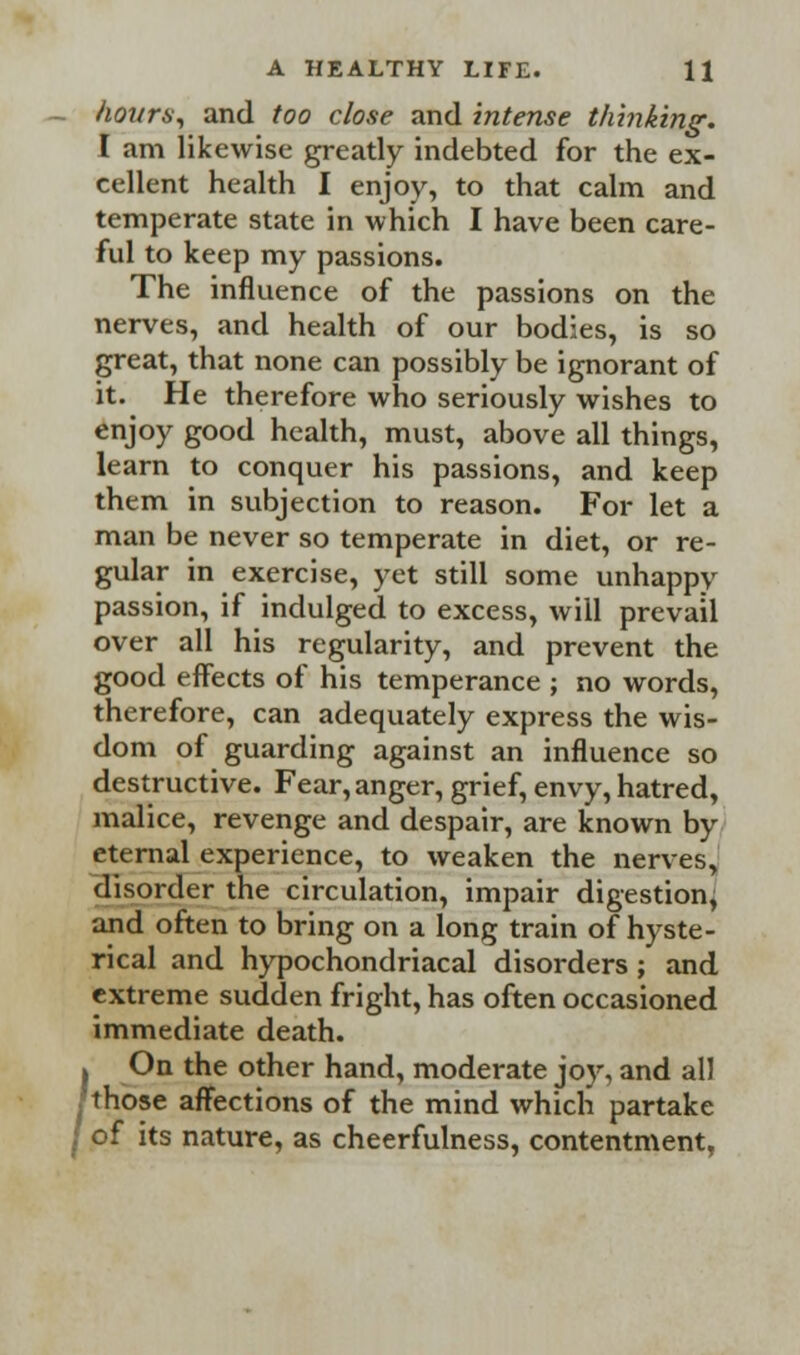 - hours., and too close and intense thinking. I am likewise greatly indebted for the ex- cellent health I enjoy, to that calm and temperate state in which I have been care- ful to keep my passions. The influence of the passions on the nerves, and health of our bodies, is so great, that none can possibly be ignorant of it. He therefore who seriously wishes to enJ°y g°°d health, must, above all things, learn to conquer his passions, and keep them in subjection to reason. For let a man be never so temperate in diet, or re- gular in exercise, yet still some unhappy passion, if indulged to excess, will prevail over all his regularity, and prevent the good effects of his temperance ; no words, therefore, can adequately express the wis- dom of guarding against an influence so destructive. Fear, anger, grief, envy, hatred, malice, revenge and despair, are known by eternal experience, to weaken the nerves, disorder the circulation, impair digestion, and often to bring on a long train of hyste- rical and hypochondriacal disorders ; and extreme sudden fright, has often occasioned immediate death. . On the other hand, moderate joy, and all those affections of the mind which partake j of its nature, as cheerfulness, contentment,