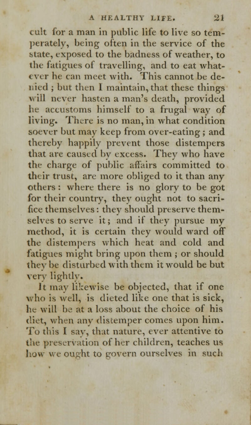 cult for a man in public life to live so tem- perately, being often in tbe service of the state, exposed to the badness of weather, to the fatigues of travelling, and to eat what- ever he can meet with. This cannot be de- nied ; but then I maintain, that these things will never hasten a man's death, provided he accustoms himself to a frugal way of living. There is no man, in what condition soever but may keep from over-eating ; and thereby happily prevent those distempers that are caused by excess. They who have the charge of public affairs committed to their trust, are more obliged to it than any others: where there is no glory to be got for their country, they ought not to sacri- fice themselves: they should preserve them- selves to serve it; and if they pursue my method, it is certain they would ward off the distempers which heat and cold and fatigues might bring upon them ; or should they be disturbed with them it would be but very lightly. Jt may likewise be objected, that if one who is well, is dieted like one that is sick, he will be at a loss about the choice of his diet, when any distemper comes upon him. To this I sav, that nature, ever attentive to the preservation of her children, teaches us how we ought to govern ourselves in such