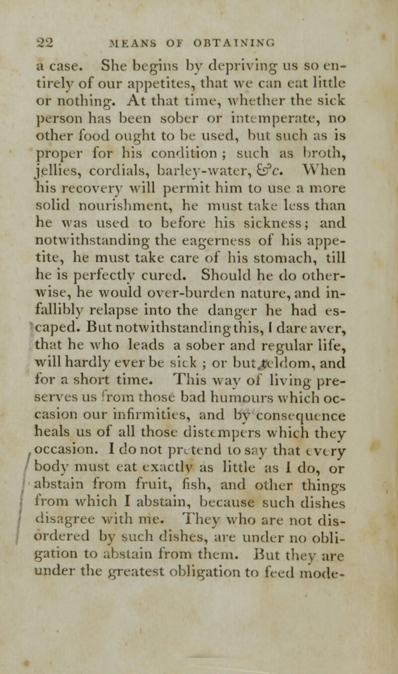 a case. She begins by depriving us so en- tirely of our appetites, that we can eat little or nothing. At that time, whether the sick person has been sober or intemperate, no other food ought to be used, but such as is proper for his condition ; such as broth, jellies, cordials, barley-water, &c. When his recovery will permit him to use a more solid nourishment, he must take less than he was used to before his sickness; and notwithstanding the eagerness of his appe- tite, he must take care of his stomach, till he is perfectly cured. Should he do other- wise, he would over-burden nature, and in- fallibly relapse into the danger he had es- caped. But notwithstandingthis, i dare aver, that he who leads a sober and regular life, will hardly ever be sick ; or but,tcldom, and for a short time. This way of living pre- serves us from those bad humours which oc- casion our infirmities, and bv consequence heals us of all those distempers which they occasion. I do not pretend tos;>y that every body must eat exactly as little as I do, or abstain from fruit, fish, and other things • from which I abstain, because such dishes disagree with me. They who are not dis- ordered by such dishes, are under no obli- gation to abstain from them. But they are under the greatest obligation to bed mode-