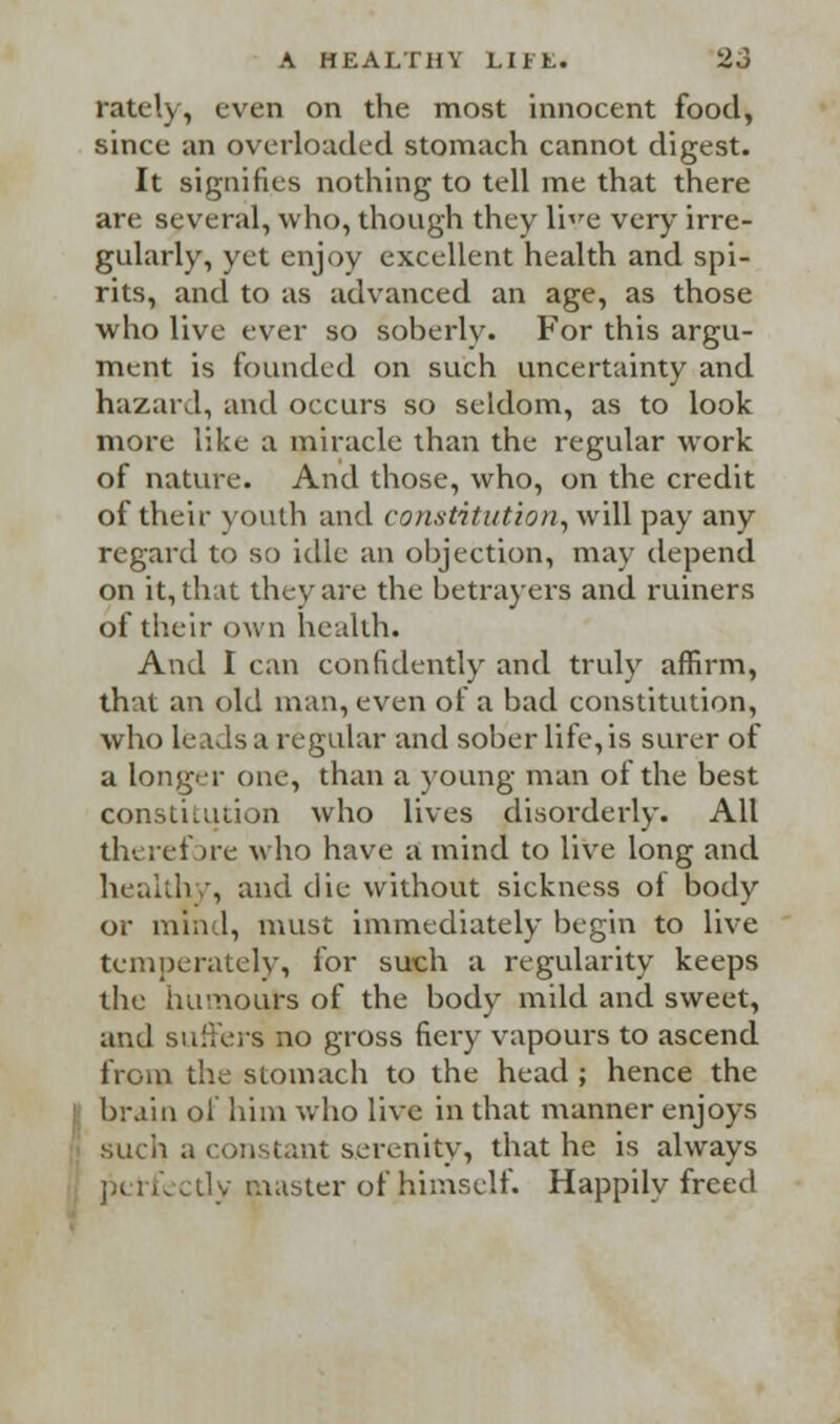 rately, even on the most innocent food, since an overloaded stomach cannot digest. It signifies nothing to tell me that there are several, who, though they lire very irre- gularly, yet enjoy excellent health and spi- rits, and to as advanced an age, as those who live ever so soberly. For this argu- ment is founded on such uncertainty and hazard, and occurs so seldom, as to look more like a miracle than the regular work of nature. And those, who, on the credit of their youth and constitution, will pay any regard to so idle an objection, may depend on it, that they are the betrayers and ruiners of their own health. And I can confidently and truly affirm, that an old man, even of a bad constitution, who leads a regular and sober life, is surer of a longer one, than a young man of the best constitution who lives disorderly. All therefore who have a mind to live long and healthy, and die without sickness of body or mind, must immediately begin to live temperately, for such a regularity keeps the humours of the body mild and sweet, and suffers no gross fiery vapours to ascend from the stomach to the head ; hence the brain of him who live in that manner enjoys such a constant serenity, that he is always perk ctly master of himself. Happily freed