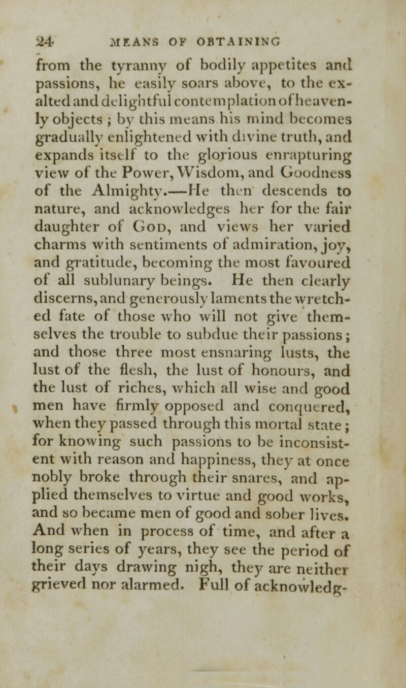 from the tyranny of bodily appetites and passions, he easily soars above, to the ex- alted and delightful contemplation ol heaven- ly objects ; by this means his mind becomes gradually enlightened with divine truth, and expands itself to the glorious enrapturing view of the Power, Wisdom, and Goodness of the Almighty.—He then descends to nature, and acknowledges her for the fair daughter of God, and views her varied charms with sentiments of admiration, joy, and gratitude, becoming the most favoured of all sublunary beings. He then clearly discerns, and generously laments the wretch- ed fate of those who will not give them- selves the trouble to subdue their passions ; and those three most ensnaring lusts, the lust of the flesh, the lust of honours, and the lust of riches, which all wise and good men have firmly opposed and conquered, when they passed through this mortal state; for knowing such passions to be inconsist- ent with reason and happiness, they at once nobly broke through their snares, and ap- plied themselves to virtue and good works, and so became men of good and sober lives. And when in process of time, and after a long series of years, they see the period of their days drawing nigh, they are neither grieved nor alarmed. Full of acknowledg-