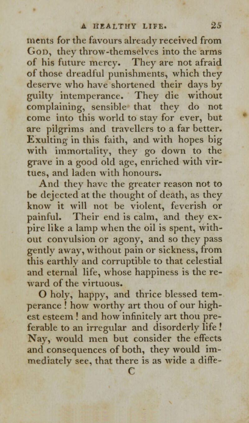 merits for the favours already received from Gon, they throw-themselves into the arms of his future mercy. They are not afraid of those dreadful punishments, which they deserve who have shortened their days by guilty intemperance. They die without complaining, sensible that they do not come into this world to stay for ever, but are pilgrims and travellers to a far better. Exulting in this faith, and with hopes big with immortality, they go down to the grave in a good old age, enriched with vir- tues, and laden with honours. And they have the greater reason not to be dejected at the thought of death, as they know it will not be violent, feverish or painful. Their end is calm, and they ex- pire like a lamp when the oil is spent, with- out convulsion or agony, and so they pass gently away, without pain or sickness, from this earthlv and corruptible to that celestial and eternal life, whose happiness is the re- ward of the virtuous. O holy, happy, and thrice blessed tem- perance ! how worthy art thou of our high- est esteem ! and how infinitely art thou pre- ferable to an irregular and disorderly life ! Nay, would men but consider the effects and consequences of both, they would im- mediately see, that there is as wide a diffe- e