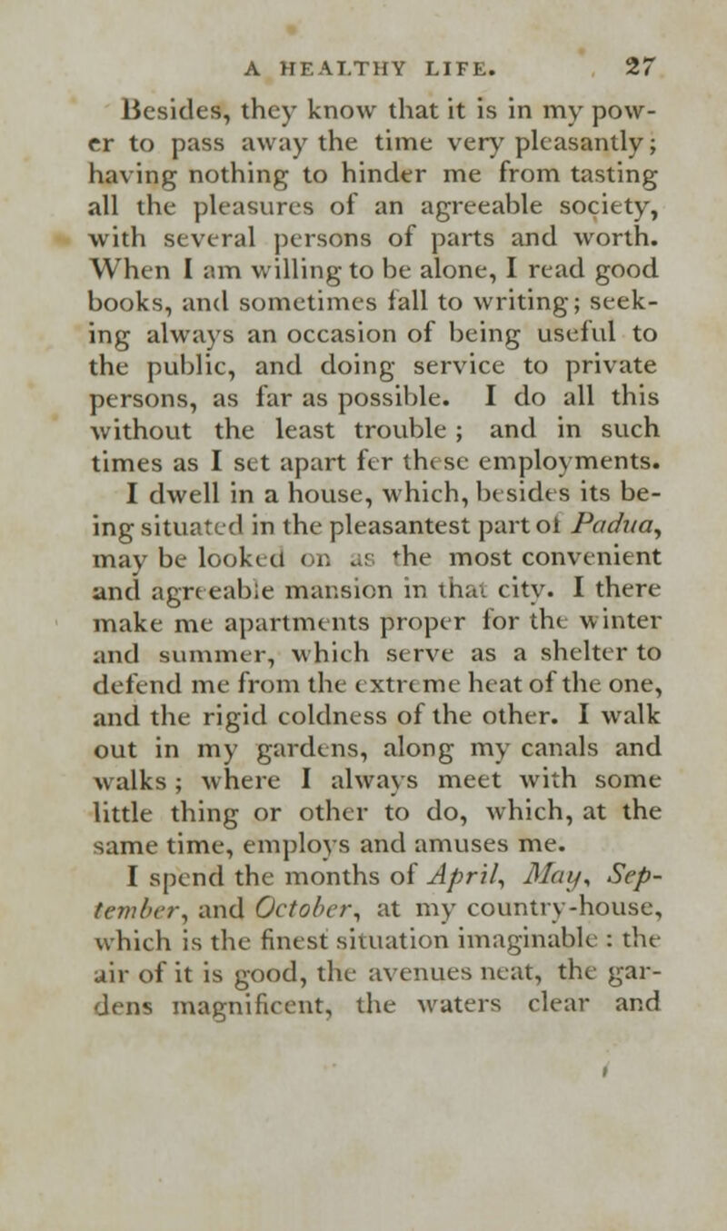 Besides, they know that it is in my pow- er to pass away the time very pleasantly; having nothing to hinder me from tasting all the pleasures of an agreeable society, with several persons of parts and worth. When I am willing to be alone, I read good books, and sometimes fall to writing; seek- ing always an occasion of being useful to the public, and doing service to private persons, as far as possible. I do all this without the least trouble ; and in such times as I set apart fer these employments. I dwell in a house, which, besides its be- ing situated in the pleasantest part ol Padua, may be looked on as the most convenient and agreeable mansion in thai city. I there make me apartments proper for the winter and summer, which serve as a shelter to defend me from the extreme heat of the one, and the rigid coldness of the other. I walk out in my gardens, along my canals and walks; where I always meet with some little thing or other to do, which, at the same time, employs and amuses me. I spend the months of April, May, Sep- tember, and October, at my country-house, which is the finest situation imaginable : the air of it is good, the avenues neat, the gar- dens magnificent, the waters clear and