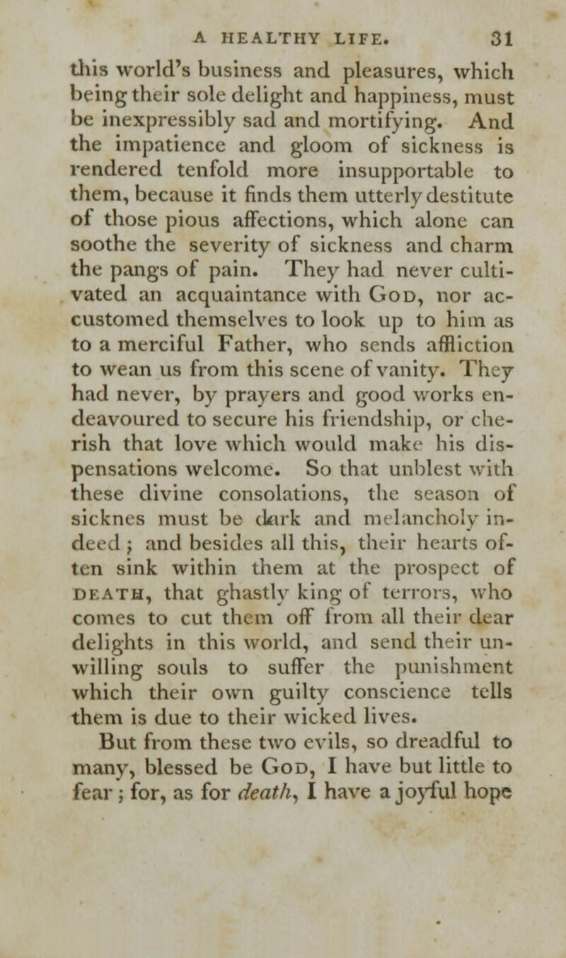 this world's business and pleasures, which being their sole delight and happiness, must be inexpressibly sad and mortifying. And the impatience and gloom of sickness is rendered tenfold more insupportable to them, because it finds them utterly destitute of those pious affections, which alone can soothe the severity of sickness and charm the pangs of pain. They had never culti- vated an acquaintance with God, nor ac- customed themselves to look up to him as to a merciful Father, who sends affliction to wean us from this scene of vanity. They had never, by prayers and good works en- deavoured to secure his friendship, or che- rish that love which would make his dis- pensations welcome. So that unblest with these divine consolations, the season of sicknes must be dark and melancholy in- deed ; and besides all this, their hearts of- ten sink within them at the prospect of death, that ghastly king of terrors, who comes to cut them off from all their dear delights in this world, and send their un- willing souls to suffer the punishment which their own guilty conscience tells them is due to their wicked lives. But from these two evils, so dreadful to many, blessed be God, I have but little to fear ; for, as for death, I have a joyful hope