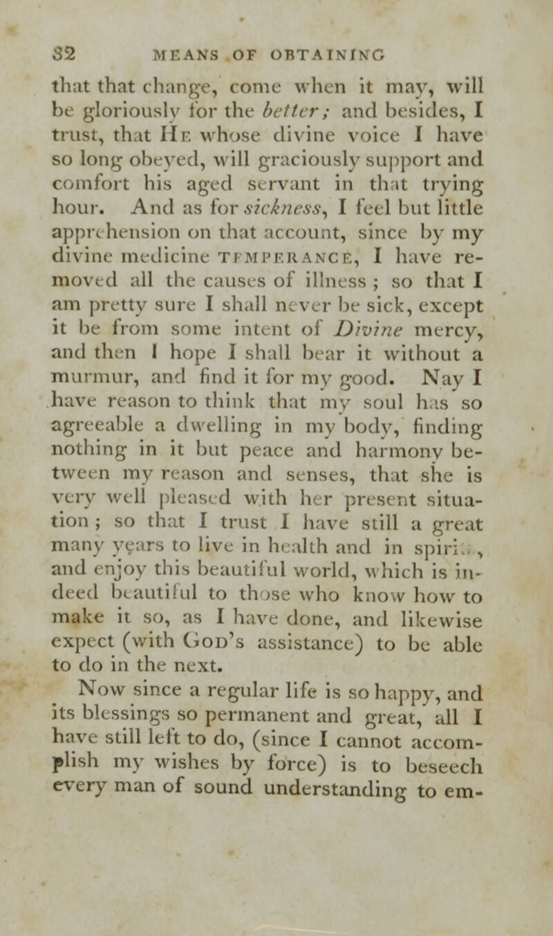 that that change, conic when it may, will be gloriously for the better; and besides, I trust, that He whose divine voice I have so long obeyed, will graciously support and comfort his aged servant in that trying hour. And as for .sickness, I feel but little apprehension on that account, since by my divine medicine temperance^ I have re- moved all the causes of illness ; so that I am pretty sure I shall never he sick, except it he from some intent of Divine mercy, and then I hope I shall bear it without a murmur, and find it for my good. Nay I have reason to think that my soul has so agreeable a dwelling in my body, finding nothing in it but peace and harmony he- tween my reason and senses, that she is very well pleased with her present situa- tion ; so that I trust I have still a great many yeitrs to live in health and in spiril. , and enjoy this beautiful world, which is in- deed beautiful to th >se who know how to make it so, as I have done, and likewise expect (with God's assistance) to be able to do in the next. Now since a regular life is so happy, and its blessings so permanent and great, all I have still Left to do, (since I cannot accom- plish my wishes by force) is to beseech every man of sound understanding to em-