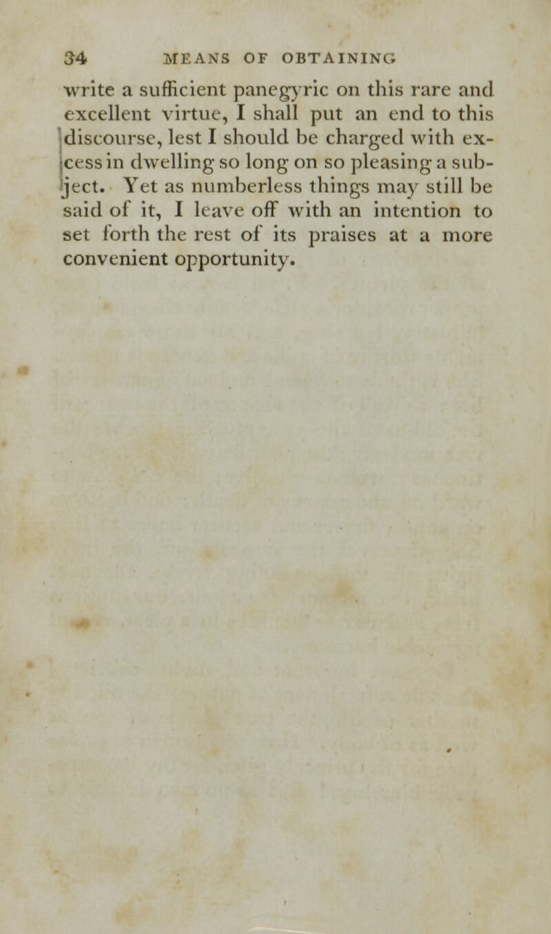 write a sufficient panegyric on this rare and excellent virtue, I shall put an end to this •discourse, lest I should be charged with ex- jcess in dwelling so long on so pleasing a sub- ject. Yet as numberless things may still be said of it, I leave off with an intention to set forth the rest of its praises at a more convenient opportunity.